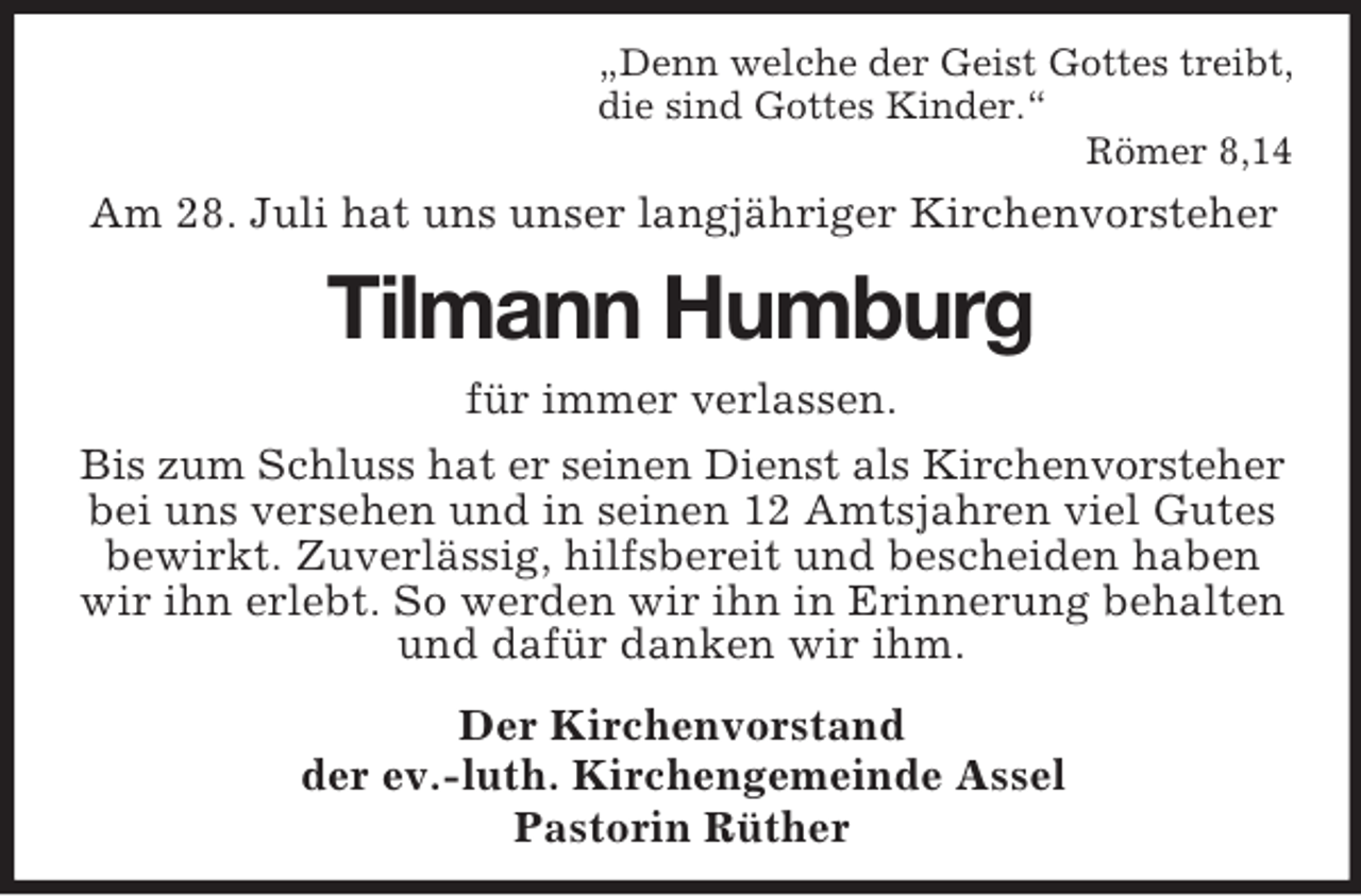<p>„Denn welche der Geist Gottes treibt,<br />die sind Gottes Kinder.“<br />Römer 8,14</p><p>Am 28. Juli hat uns unser langjähriger Kirchenvorsteher</p><p>Tilmann Humburg<br />für immer verlassen.<br />Bis zum Schluss hat er seinen Dienst als Kirchenvorsteher<br />bei uns versehen und in seinen 12 Amtsjahren viel Gutes<br />bewirkt. Zuverlässig, hilfsbereit und bescheiden haben<br />wir ihn erlebt. So werden wir ihn in Erinnerung behalten<br />und dafür danken wir ihm.<br />Der Kirchenvorstand<br />der ev.-luth. Kirchengemeinde Assel<br />Pastorin Rüther</p>