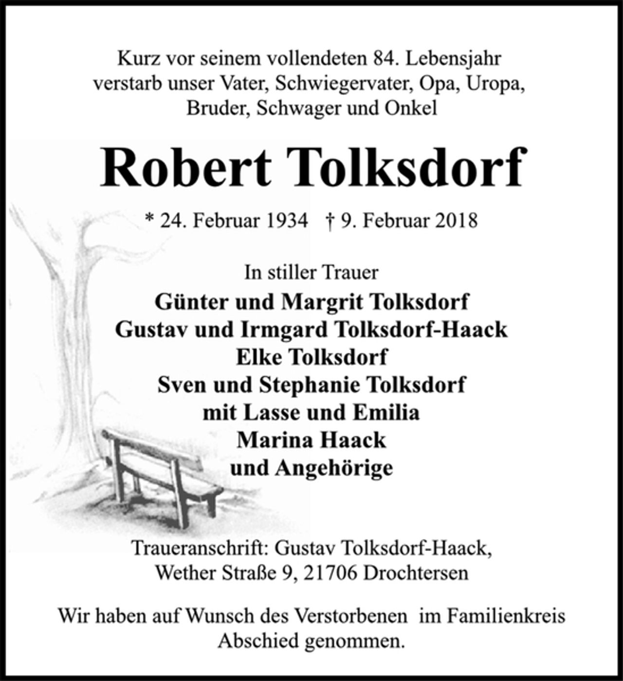 <p>Kurz vor seinem vollendeten 84. Lebensjahr<br />verstarb unser Vater, Schwiegervater, Opa, Uropa,<br />Bruder, Schwager und Onkel<br />Robert Tolksdorf<br />* 24. Februar 1934 † 9. Februar 2018<br />In stiller Trauer<br />Günter und Margrit Tolksdorf<br />Gustav und Irmgard Tolksdorf-Haack<br />Elke Tolksdorf<br />Sven und Stephanie Tolksdorf<br />mit Lasse und Emilia<br />Marina Haack<br />und Angehörige<br />Traueranschrift: Gustav Tolksdorf-Haack,<br />Wether Straße 9, 21706 Drochtersen<br />Wir haben auf Wunsch des Verstorbenen im Familienkreis<br />Abschied genommen.</p>