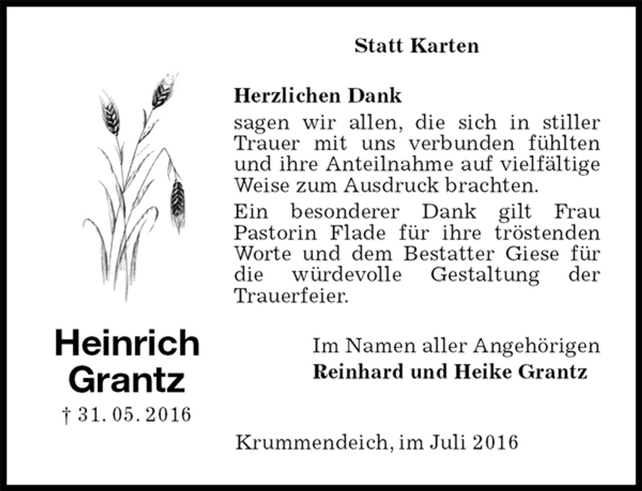 <p>Statt Karten<br />Herzlichen Dank<br />sagen wir allen, die sich in stiller Trauer mit uns verbunden fühlten und ihre Anteilnahme auf vielfältige Weise zum Ausdruck brachten.<br />Ein besonderer Dank gilt Frau<br />Pastorin Flade für ihre tröstenden Worte und dem Bestatter Giese für die würdevolle Gestaltung der<br />Trauerfeier.<br />Im Namen aller Angehörigen<br />Reinhard und Heike Grantz</p>
<p>Krummendeich, im Juli 2016<br />Heinrich<br />Grantz<br />† 31. 05. 2016</p>
