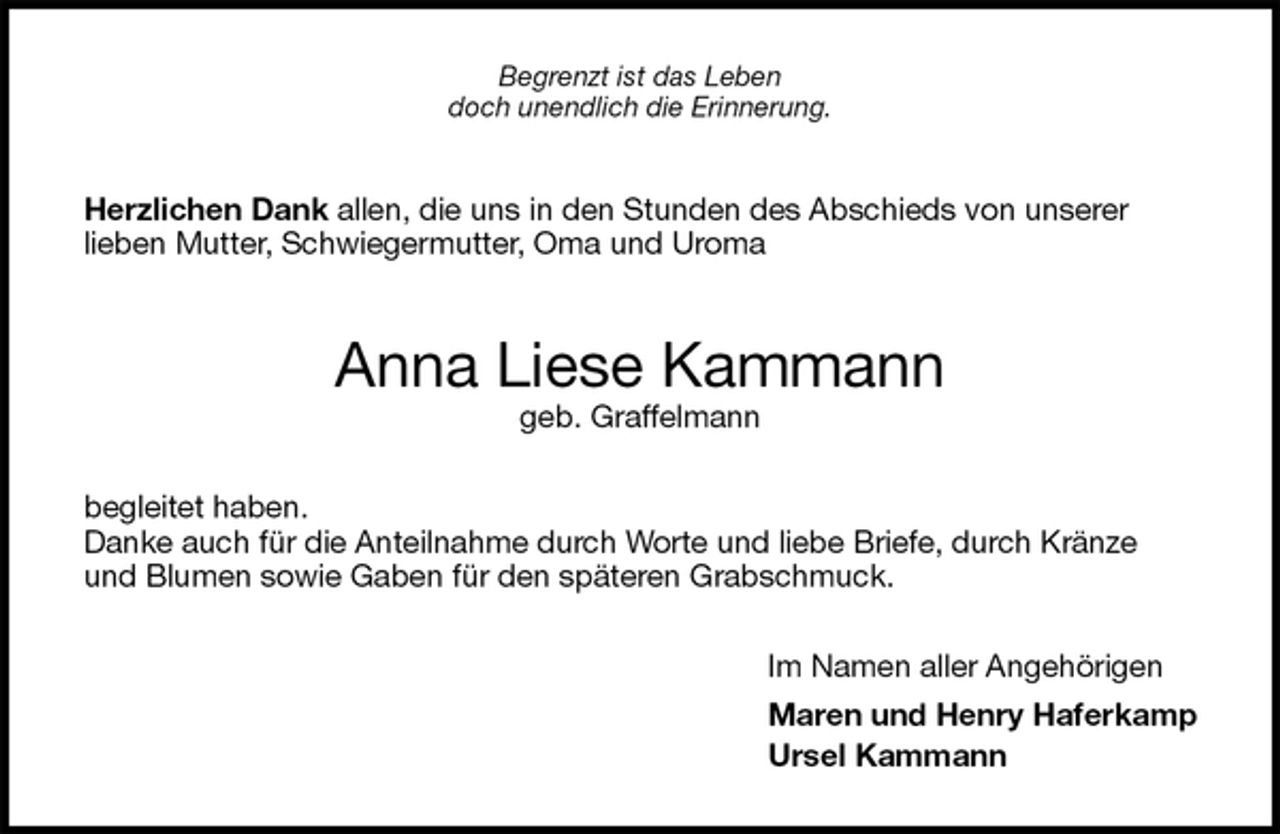 <p>Begrenzt ist das Leben<br />doch unendlich die Erinnerung.<br />Herzlichen Dank allen, die uns in den Stunden des Abschieds von unserer<br />lieben Mutter, Schwiegermutter, Oma und Uroma<br />Anna Liese Kammann<br />geb. Graffelmann<br />begleitet haben.<br />Danke auch für die Anteilnahme durch Worte und liebe Briefe, durch Kränze und Blumen sowie Gaben für den späteren Grabschmuck.<br />Im Namen aller Angehörigen<br />Maren und Henry Haferkamp<br />Ursel Kammann</p>