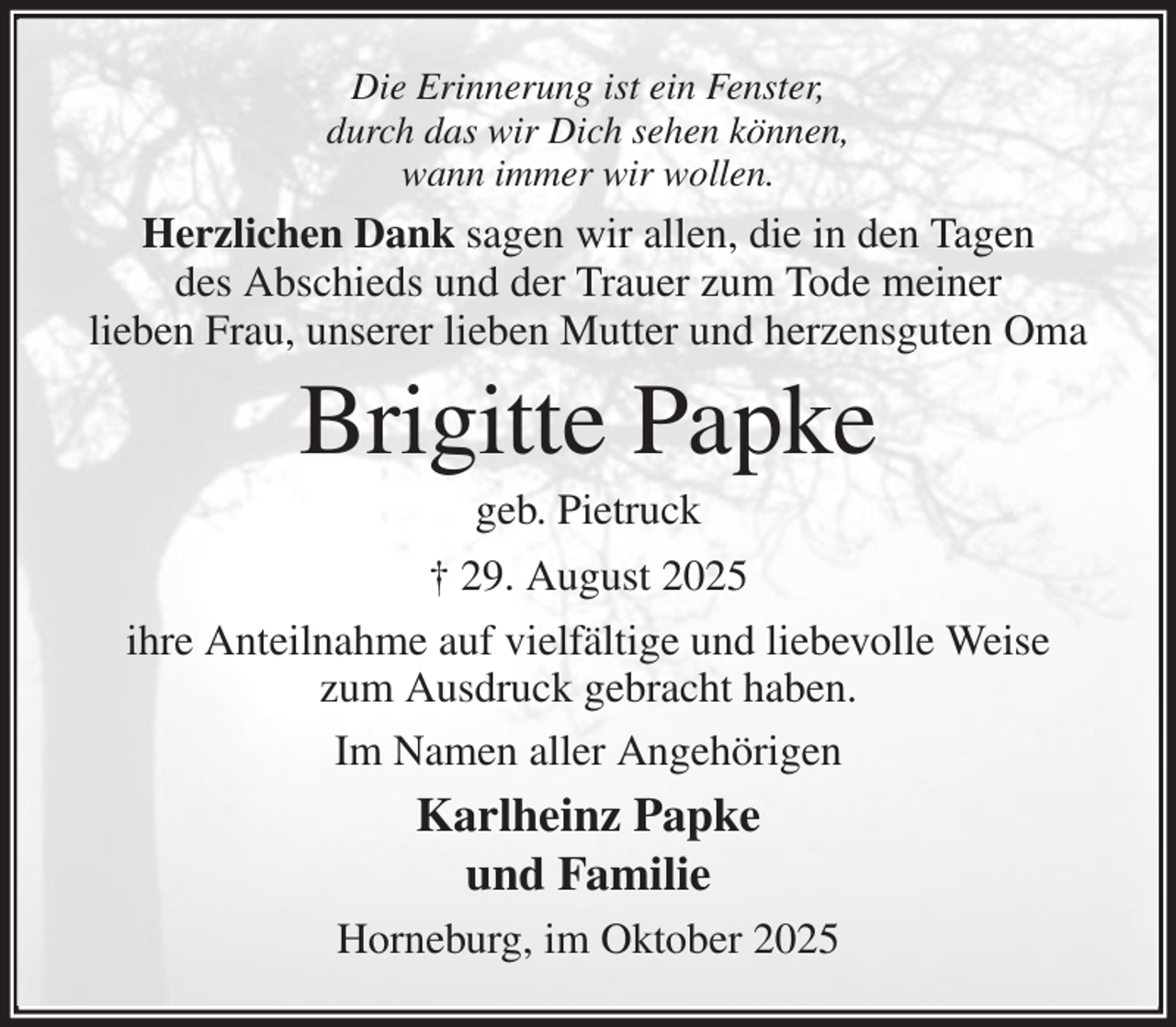 <p>Die Erinnerung ist ein Fenster,<br />durch das wir Dich sehen können,<br />wann immer wir wollen.<br />Herzlichen Dank sagen wir allen, die in den Tagen<br />des Abschieds und der Trauer zum Tode meiner<br />lieben Frau, unserer lieben Mutter und herzensguten Oma<br />Brigitte Papke<br />geb. Pietruck<br />† 29. August 2025<br />ihre Anteilnahme auf vielfältige und liebevolle Weise<br />zum Ausdruck gebracht haben.<br />Im Namen aller Angehörigen<br />Karlheinz Papke<br />und Familie<br />Horneburg, im Oktober 2025</p>