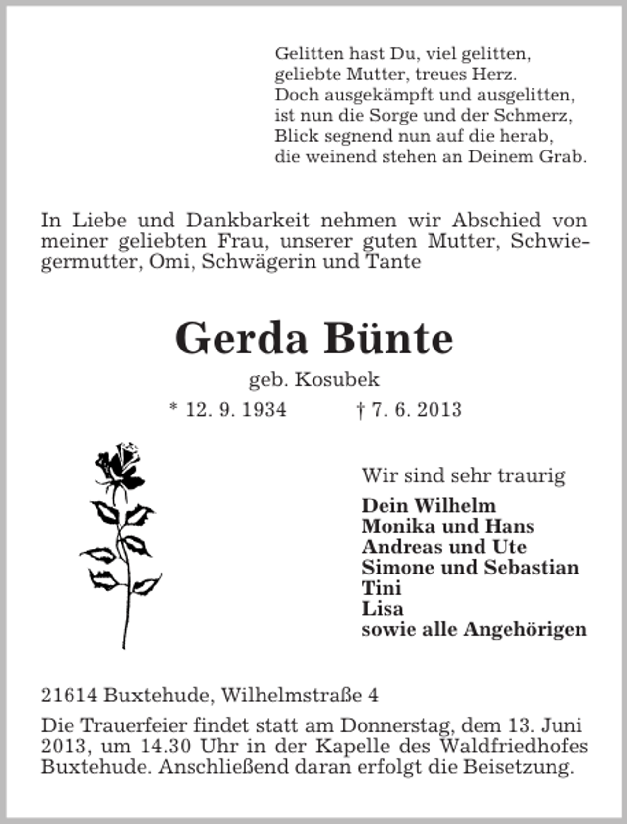 <p>Gelitten hast Du, viel gelitten,<br />geliebte Mutter, treues Herz.<br />Doch ausgekämpft und ausgelitten,<br />ist nun die Sorge und der Schmerz,<br />Blick segnend nun auf die herab,<br />die weinend stehen an Deinem Grab.</p><p>In Liebe und Dankbarkeit nehmen wir Abschied von<br />meiner geliebten Frau, unserer guten Mutter, Schwiegermutter, Omi, Schwägerin und Tante</p><p>Gerda Bünte<br />geb. Kosubek<br />* 12. 9. 1934<br />† 7. 6. 2013<br />Wir sind sehr traurig<br />Dein Wilhelm<br />Monika und Hans<br />Andreas und Ute<br />Simone und Sebastian<br />Tini<br />Lisa<br />sowie alle Angehörigen<br />21614 Buxtehude, Wilhelmstraße 4<br />Die Trauerfeier findet statt am Donnerstag, dem 13. Juni<br />2013, um 14.30 Uhr in der Kapelle des Waldfriedhofes<br />Buxtehude. Anschließend daran erfolgt die Beisetzung.</p>
