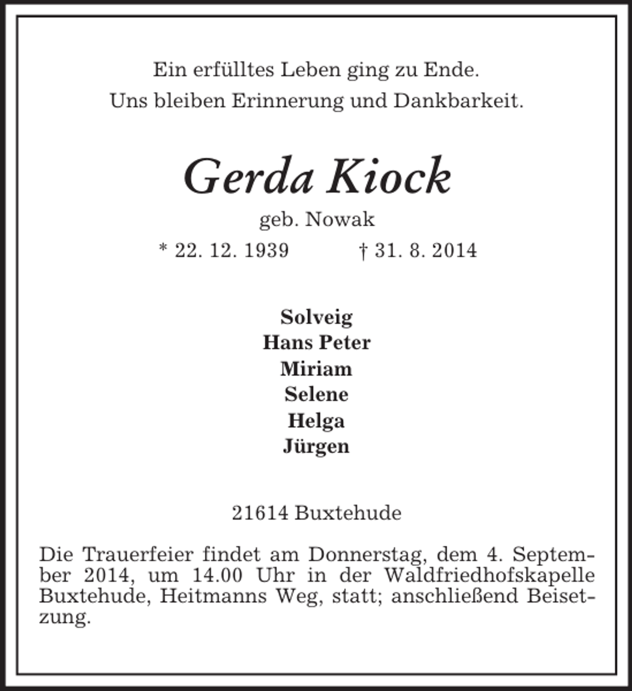 <p>Ein erfülltes Leben ging zu Ende.<br />Uns bleiben Erinnerung und Dankbarkeit.<br />Gerda Kiock<br />geb. Nowak<br />* 22. 12. 1939 † 31. 8. 2014<br />Solveig<br />Hans Peter<br />Miriam<br />Selene<br />Helga<br />Jürgen<br />21614 Buxtehude<br />Die Trauerfeier findet am Donnerstag, dem 4. September 2014, um 14.00 Uhr in der Waldfriedhofskapelle Buxtehude, Heitmanns Weg, statt; anschließend Beisetzung.</p>
