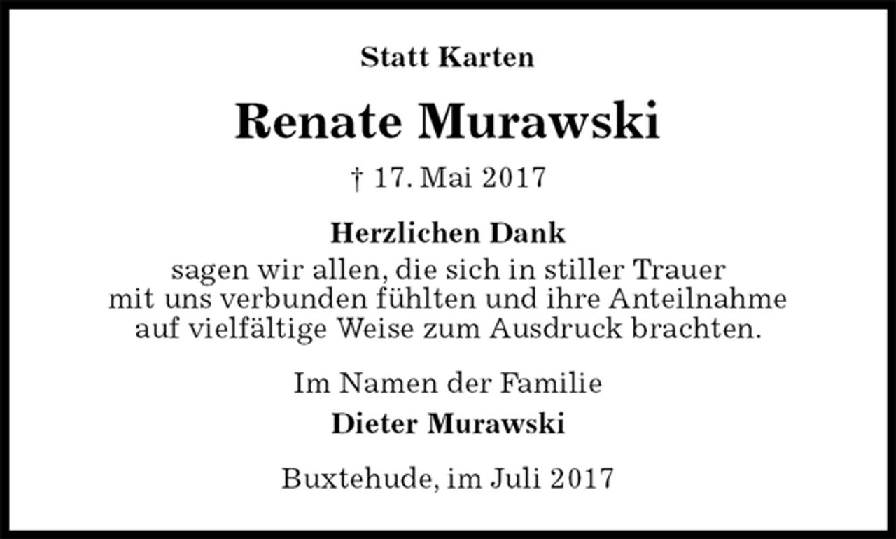 <p>Statt Karten<br />Renate Murawski<br />† 17. Mai 2017<br />Herzlichen Dank<br />sagen wir allen, die sich in stiller Trauer<br />mit uns verbunden fühlten und ihre Anteilnahme<br />auf vielfältige Weise zum Ausdruck brachten.<br />Im Namen der Familie<br />Dieter Murawski<br />Buxtehude, im Juli 2017</p>
