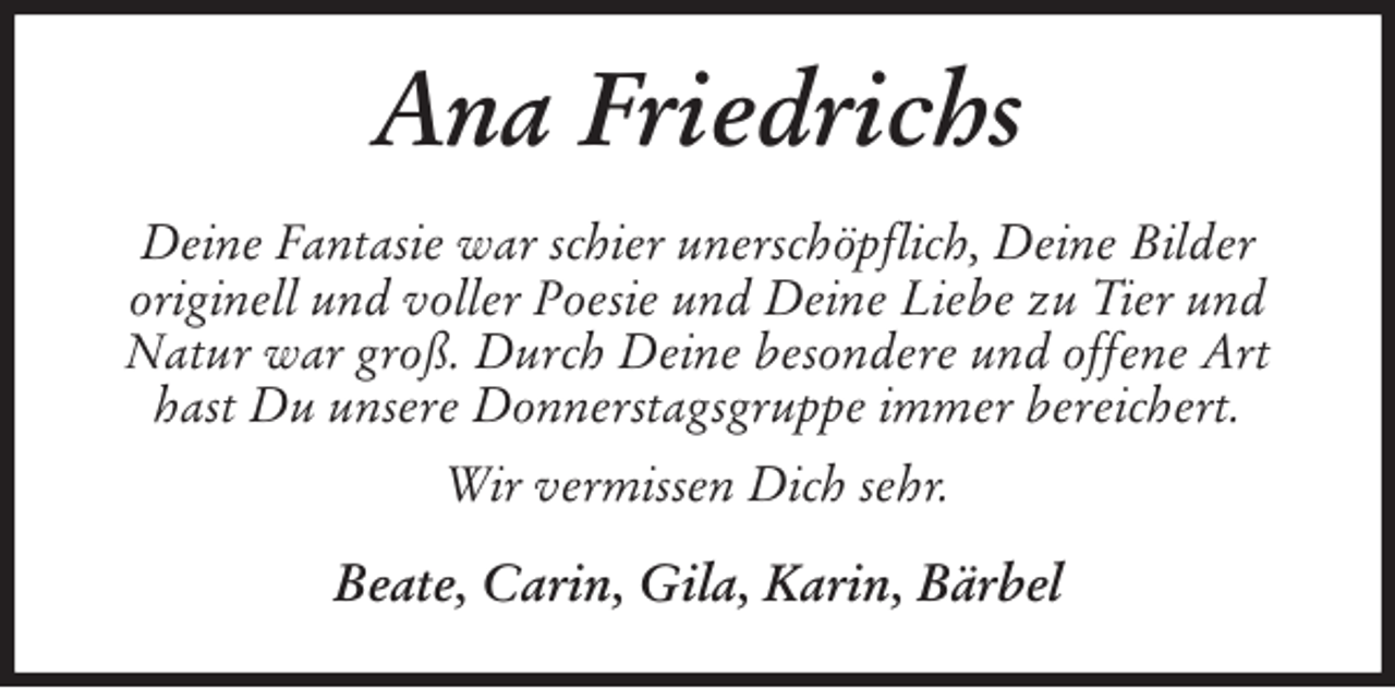 <p>Ana Friedrichs<br />Deine Fantasie war schier unerschöpflich, Deine Bilder<br />originell und voller Poesie und Deine Liebe zu Tier und Natur war groß. Durch Deine besondere und offene Art hast Du unsere Donnerstagsgruppe immer bereichert.<br />Wir vermissen Dich sehr.<br />Beate, Carin, Gila, Karin, Bärbel</p>