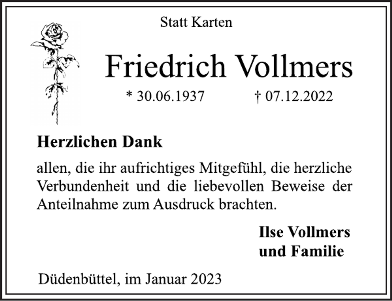 <p>Statt Karten<br />Friedrich Vollmers<br />* 30.06.1937 † 07.12.2022<br />Herzlichen Dank<br />allen, die ihr aufrichtiges Mitgefühl, die herzliche<br />Verbundenheit und die liebevollen Beweise der<br />Anteilnahme zum Ausdruck brachten.<br />Ilse Vollmers<br />und Familie<br />Düdenbüttel, im Januar 2023</p>
