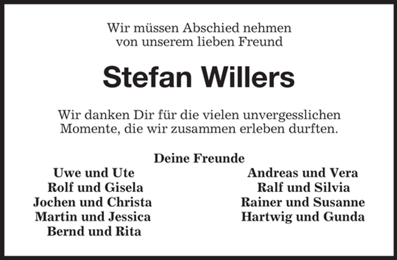 <p>Wir müssen Abschied nehmen<br />von unserem lieben Freund<br />Stefan Willers<br />Wir danken Dir für die vielen unvergesslichen<br />Momente, die wir zusammen erleben durften.<br />Deine Freunde<br />Uwe und Ute Andreas und Vera<br />Rolf und Gisela Ralf und Silvia<br />Jochen und Christa Rainer und Susanne<br />Martin und Jessica Hartwig und Gunda<br />Bernd und Rita</p>