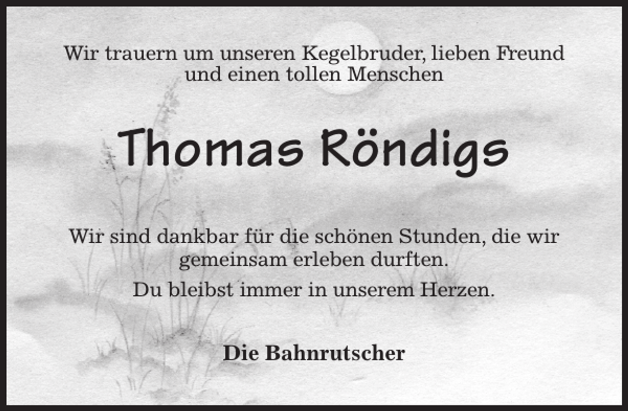 <p>Wir trauern um unseren Kegelbruder, lieben Freund und einen tollen Menschen<br />Thomas Röndigs<br />Wir sind dankbar für die schönen Stunden, die wir gemeinsam erleben durften.<br />Du bleibst immer in unserem Herzen.<br />Die Bahnrutscher</p>