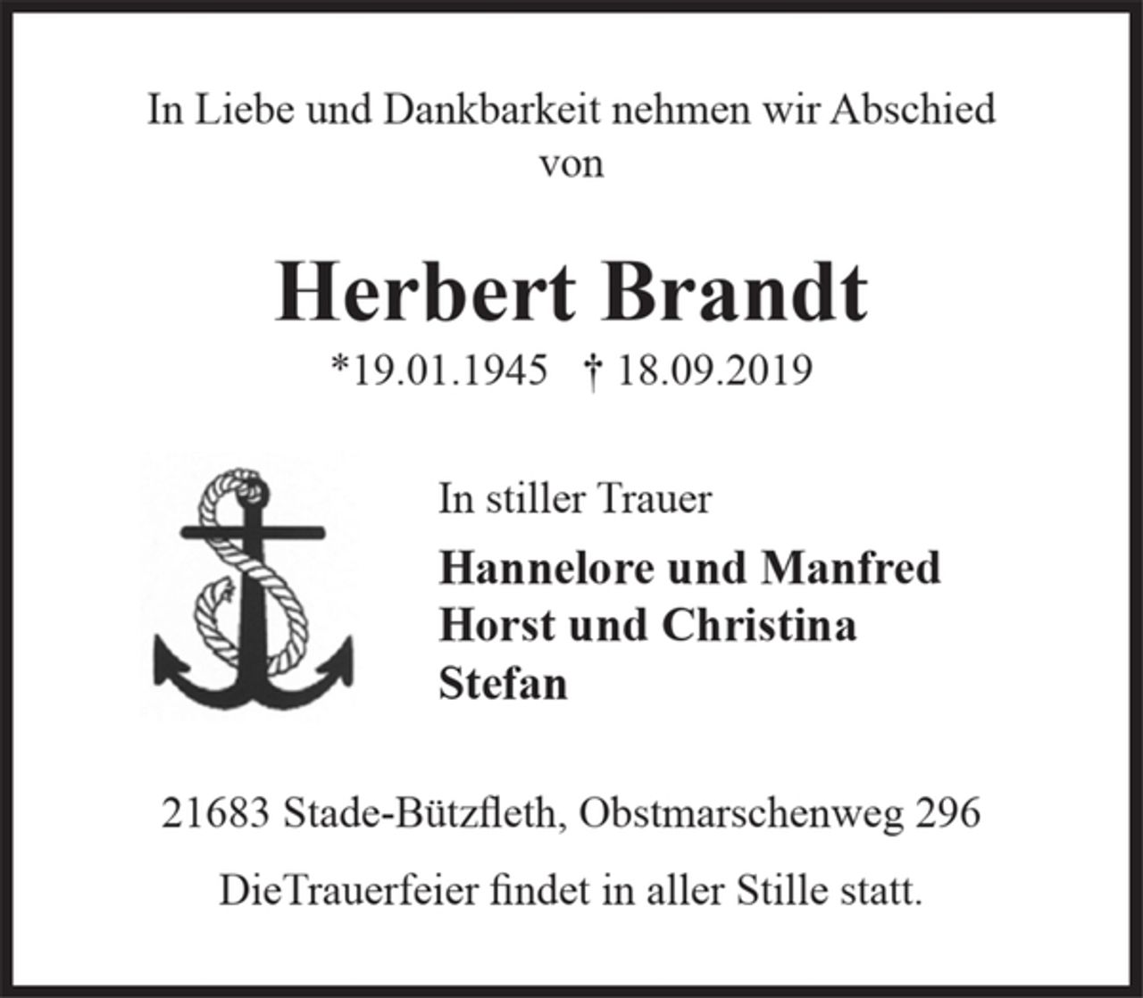 <p>In Liebe und Dankbarkeit nehmen wir Abschied von<br />Herbert Brandt<br />19.01.1945 18.09.2019<br />In stiller Trauer<br />Hannelore und Manfred<br />Horst und Christina<br />Stefan<br />21683 Stade-Bützfleth, Obstmarschenweg 296<br />DieTrauerfeier findet in aller Stille statt.</p>
