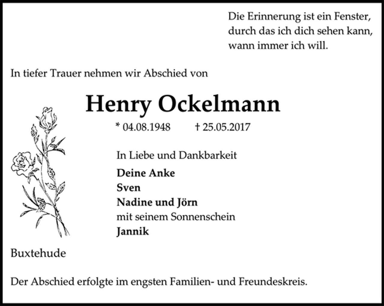 <p>Die Erinnerung ist ein Fenster,<br />durch das ich dich sehen kann,<br />wann immer ich will.<br />In tiefer Trauer nehmen wir Abschied von<br />Henry Ockelmann<br />* 04.08.1948 † 25.05.2017<br />In Liebe und Dankbarkeit<br />Deine Anke<br />Sven<br />Nadine und Jörn<br />mit seinem Sonnenschein<br />Jannik<br />Buxtehude<br />Der Abschied erfolgte im engsten Familien- und Freundeskreis.</p>