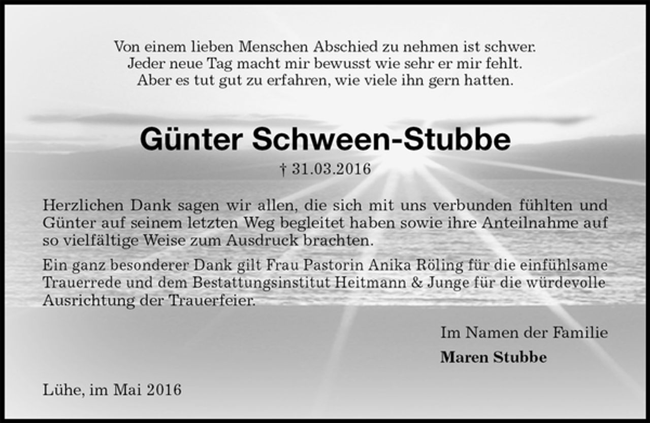 <p>Von einem lieben Menschen Abschied zu nehmen ist schwer.<br />Jeder neue Tag macht mir bewusst wie sehr er mir fehlt.<br />Aber es tut gut zu erfahren, wie viele ihn gern hatten.<br />Günter Schween-Stubbe<br />† 31.03.2016<br />Herzlichen Dank sagen wir allen, die sich mit uns verbunden fühlten und<br />Günter auf seinem letzten Weg begleitet haben sowie ihre Anteilnahme auf<br />so vielfältige Weise zum Ausdruck brachten.<br />Ein ganz besonderer Dank gilt Frau Pastorin Anika Röling für die einfühlsame Trauerrede und dem Bestattungsinstitut Heitmann &amp; Junge für die würdevolle Ausrichtung der Trauerfeier.<br />Im Namen der Familie<br />Maren Stubbe<br />Lühe, im Mai 2016</p>
