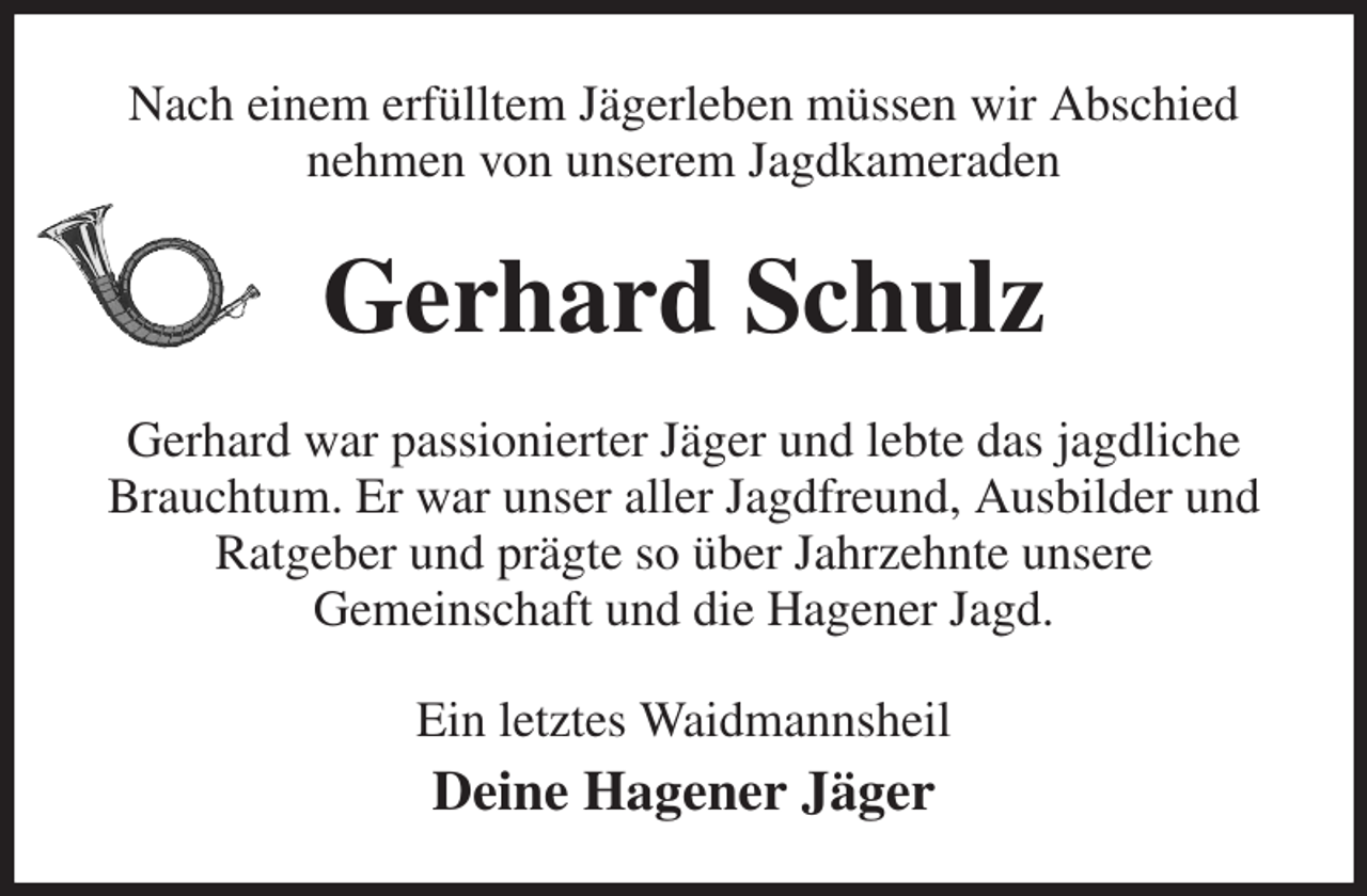 <p>Nach einem erfülltem Jägerleben müssen wir Abschied nehmen von unserem Jagdkameraden<br />Gerhard Schulz<br />Gerhard war passionierter Jäger und lebte das jagdliche Brauchtum. Er war unser aller Jagdfreund, Ausbilder und Ratgeber und prägte so über Jahrzehnte unsere<br />Gemeinschaft und die Hagener Jagd.<br />Ein letztes Waidmannsheil<br />Deine Hagener Jäger</p>