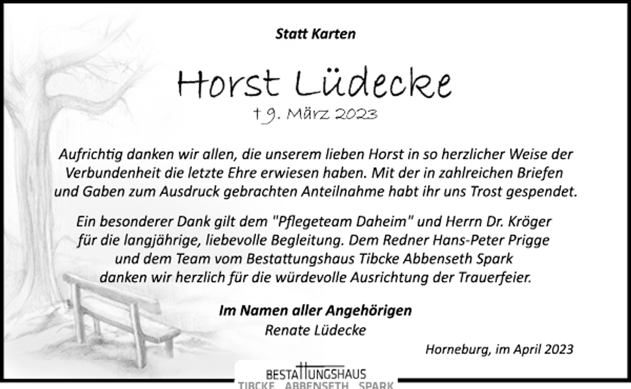 <p>Statt Karten<br />Horst Lüdecke<br />+ 9. März 2023</p><p>Aufrichtig danken wir allen, die unserem lieben Horst in so herzlicher Weise der<br />Verbundenheit die letzte Ehre erwiesen haben. Mit der in zahlreichen Briefen<br />und Gaben zum Ausdruck gebrachten Anteilnahme habt ihr uns Trost gespendet.<br />Ein besonderer Dank gilt dem "Pflegeteam Daheim" und Herrn Dr. Kröger<br />für die langjährige, liebevolle Begleitung. Dem Redner Hans­Peter Prigge<br />und dem Team vom Bestattungshaus Tibcke Abbenseth Spark<br />danken wir herzlich für die würdevolle Ausrichtung der Trauerfeier.<br />Im Namen aller Angehörigen<br />Renate Lüdecke<br />Horneburg, im April 2023</p>