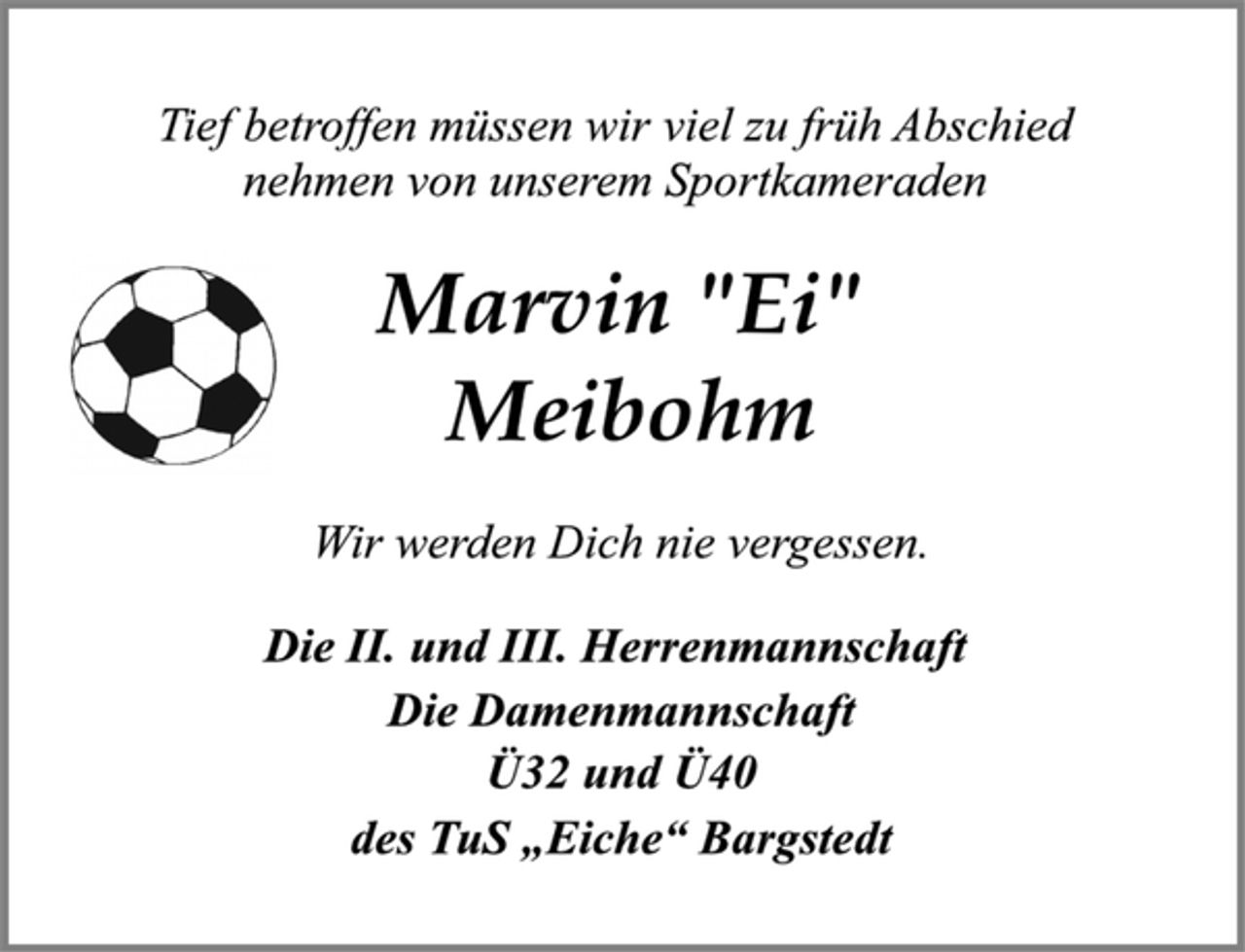 <p>Tief betroffen müssen wir viel zu früh Abschied<br />nehmen von unserem Sportkameraden<br />Marvin "Ei"<br />Meibohm<br />Wir werden Dich nie vergessen.<br />Die II. und III. Herrenmannschaft<br />Die Damenmannschaft<br />Ü32 und Ü40<br />des TuS „Eiche“ Bargstedt</p>