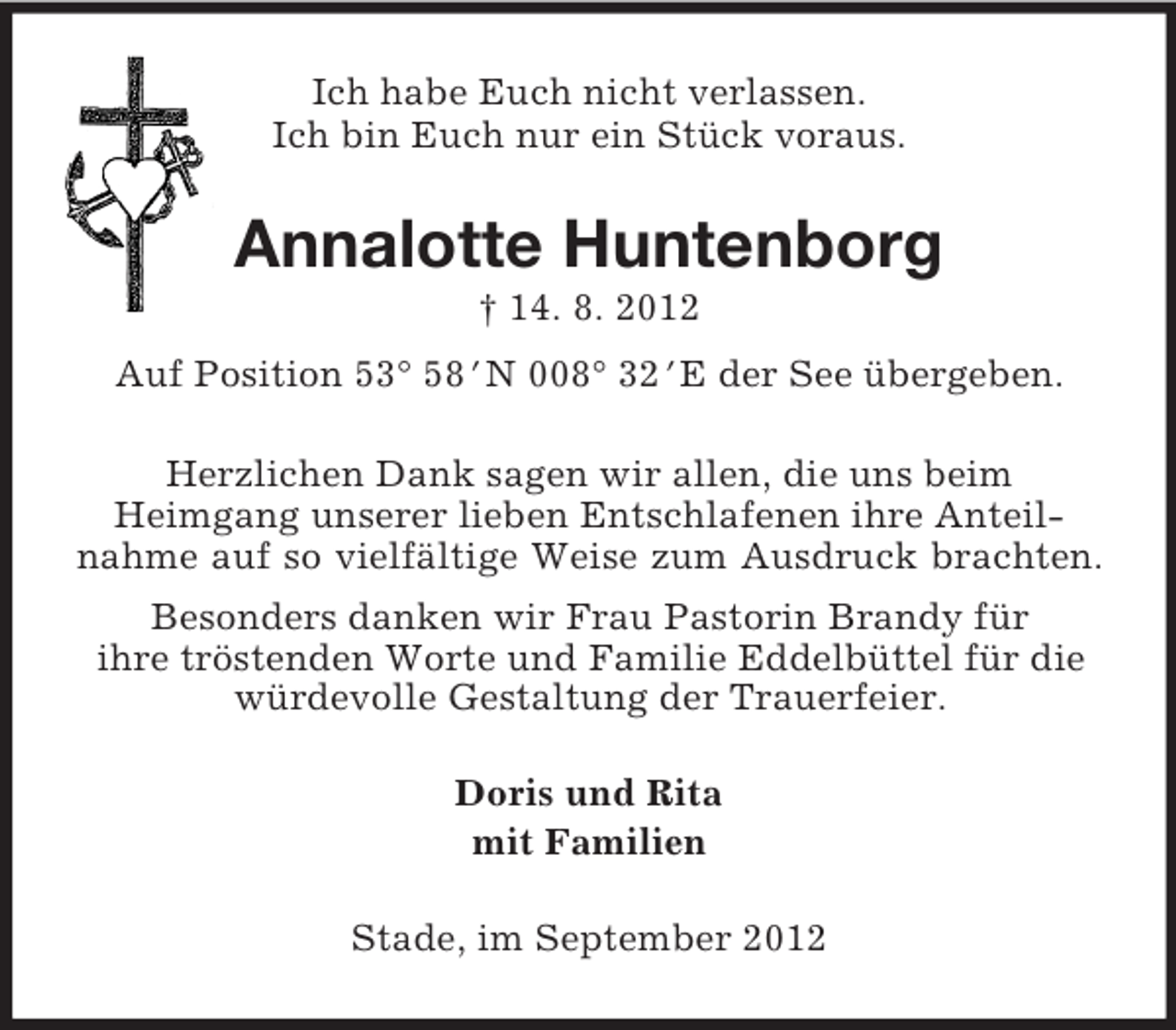 <p>Ich habe Euch nicht verlassen.<br />Ich bin Euch nur ein Stück voraus.</p><p>Annalotte Huntenborg<br />† 14. 8. 2012<br />Auf Position 53° 58bN 008° 32bE der See übergeben.<br />Herzlichen Dank sagen wir allen, die uns beim<br />Heimgang unserer lieben Entschlafenen ihre Anteilnahme auf so vielfältige Weise zum Ausdruck brachten.<br />Besonders danken wir Frau Pastorin Brandy für<br />ihre tröstenden Worte und Familie Eddelbüttel für die<br />würdevolle Gestaltung der Trauerfeier.<br />Doris und Rita<br />mit Familien<br />Stade, im September 2012</p>