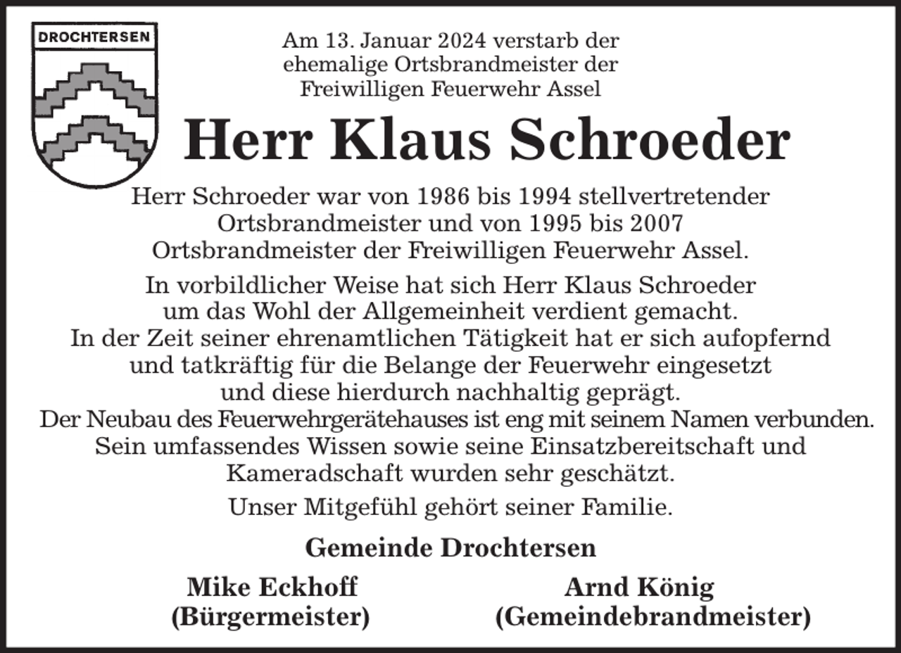 <p>Am 13. Januar 2024 verstarb der<br />ehemalige Ortsbrandmeister der<br />Freiwilligen Feuerwehr Assel<br />Herr Klaus Schroeder<br />Herr Schroeder war von 1986 bis 1994 stellvertretender<br />Ortsbrandmeister und von 1995 bis 2007<br />Ortsbrandmeister der Freiwilligen Feuerwehr Assel.<br />In vorbildlicher Weise hat sich Herr Klaus Schroeder<br />um das Wohl der Allgemeinheit verdient gemacht.<br />In der Zeit seiner ehrenamtlichen Tätigkeit hat er sich aufopfernd<br />und tatkräftig für die Belange der Feuerwehr eingesetzt<br />und diese hierdurch nachhaltig geprägt.<br />Der Neubau des Feuerwehrgerätehauses ist eng mit seinem Namen verbunden.<br />Sein umfassendes Wissen sowie seine Einsatzbereitschaft und<br />Kameradschaft wurden sehr geschätzt.<br />Unser Mitgefühl gehört seiner Familie.<br />Gemeinde Drochtersen<br />Mike Eckhoff Arnd König<br />(Bürgermeister) (Gemeindebrandmeister)</p>