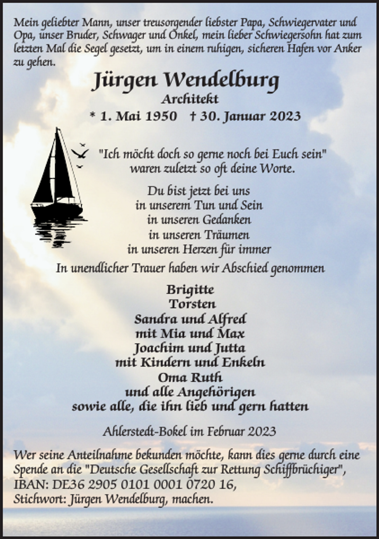 <p>Mein geliebter Mann, unser treusorgender liebster Papa, Schwiegervater und Opa, unser Bruder, Schwager und Onkel, mein lieber Schwiegersohn hat zum letzten Mal die Segel gesetzt, um in einem ruhigen, sicheren Hafen vor Anker zu gehen.<br />Jürgen Wendelburg<br />Architekt<br />* 1. Mai 1950 † 30. Januar 2023<br />"Ich möcht doch so gerne noch bei Euch sein"<br />waren zuletzt so oft deine Worte.<br />Du bist jetzt bei uns<br />in unserem Tun und Sein<br />in unseren Gedanken<br />in unseren Träumen<br />in unseren Herzen für immer<br />In unendlicher Trauer haben wir Abschied genommen<br />Brigitte<br />Torsten<br />Sandra und Alfred<br />mit Mia und Max<br />Joachim und Jutta<br />mit Kindern und Enkeln<br />Oma Ruth<br />und alle Angehörigen<br />sowie alle, die ihn lieb und gern hatten<br />Ahlerstedt-Bokel im Februar 2023<br />Wer seine Anteilnahme bekunden möchte, kann dies gerne durch eine<br />Spende an die "Deutsche Gesellschaft zur Rettung Schiffbrüchiger",<br />IBAN: DE36 2905 0101 0001 0720 16,<br />Stichwort: Jürgen Wendelburg, machen.</p>