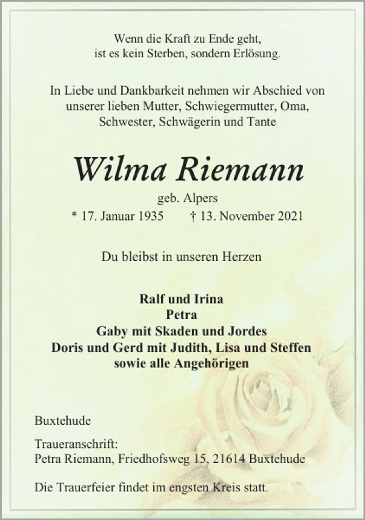 <p>Wenn die Kraft zu Ende geht,<br />ist es kein Sterben, sondern Erlösung.<br />In Liebe und Dankbarkeit nehmen wir Abschied von<br />unserer lieben Mutter, Schwiegermutter, Oma,<br />Schwester, Schwägerin und Tante<br />Wilma Riemann<br />geb. Alpers<br />* 17. Januar 1935 † 13. November 2021<br />Du bleibst in unseren Herzen<br />Ralf und Irina<br />Petra<br />Gaby mit Skaden und Jordes<br />Doris und Gerd mit Judith, Lisa und Steffen<br />sowie alle Angehörigen<br />Buxtehude<br />Traueranschrift:<br />Petra Riemann, Friedhofsweg 15, 21614 Buxtehude<br />Die Trauerfeier findet im engsten Kreis statt.</p>