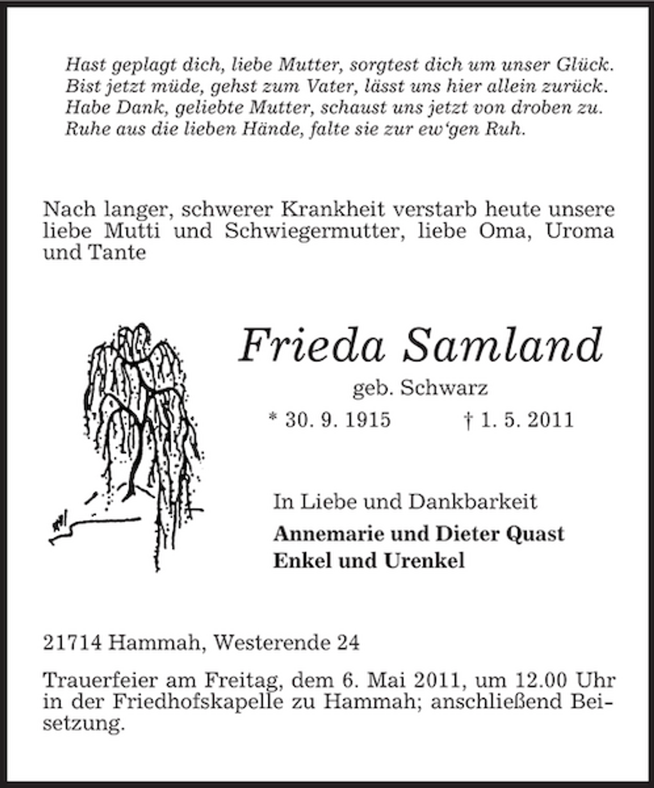 <p>Hast geplagt dich, liebe Mutter, sorgtest dich um unser Glück. Bist jetzt müde, gehst zum Vater, lässt uns hier allein zurück. Habe Dank, geliebte Mutter, schaust uns jetzt von droben zu. Ruhe aus die lieben Hände, falte sie zur ew‘gen Ruh.</p><p>Nach langer, schwerer Krankheit verstarb heute unsere liebe Mutti und Schwiegermutter, liebe Oma, Uroma und Tante</p><p>Frieda Samland<br />geb. Schwarz * 30. 9. 1915 † 1. 5. 2011 In Liebe und Dankbarkeit Annemarie und Dieter Quast Enkel und Urenkel</p><p>21714 Hammah, Westerende 24 Trauerfeier am Freitag, dem 6. Mai 2011, um 12.00 Uhr in der Friedhofskapelle zu Hammah; anschließend Beisetzung.</p>