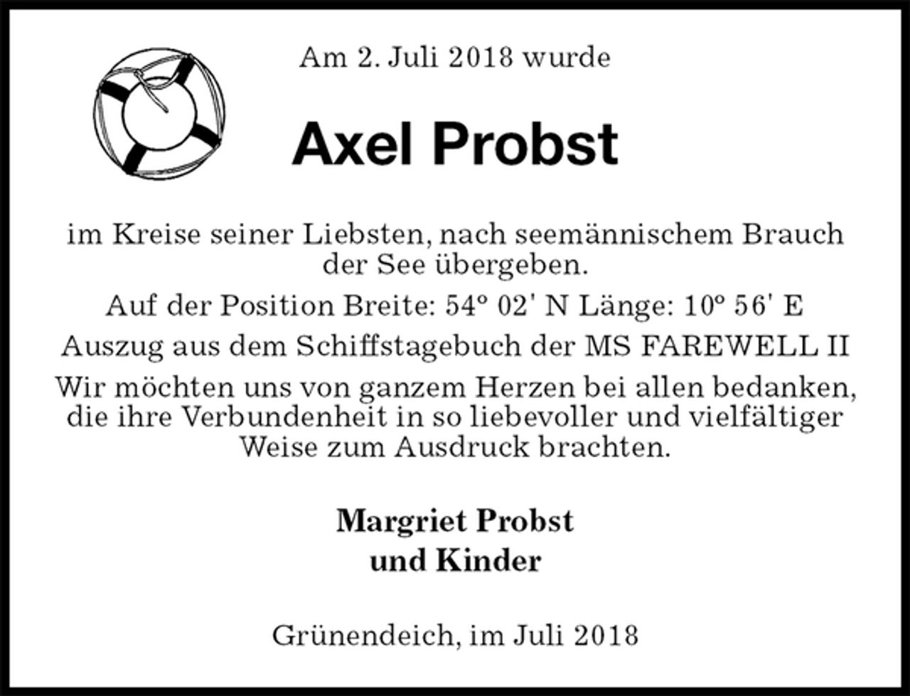 <p>Am 2. Juli 2018 wurde<br />Axel Probst<br />im Kreise seiner Liebsten, nach seemännischem Brauch der See übergeben.<br />Auf der Position Breite: 54º 02' N Länge: 10º 56' E<br />Auszug aus dem Schiffstagebuch der MS FAREWELL II<br />Wir möchten uns von ganzem Herzen bei allen bedanken, die ihre Verbundenheit in so liebevoller und vielfältiger Weise zum Ausdruck brachten.<br />Margriet Probst<br />und Kinder<br />Grünendeich, im Juli 2018</p>