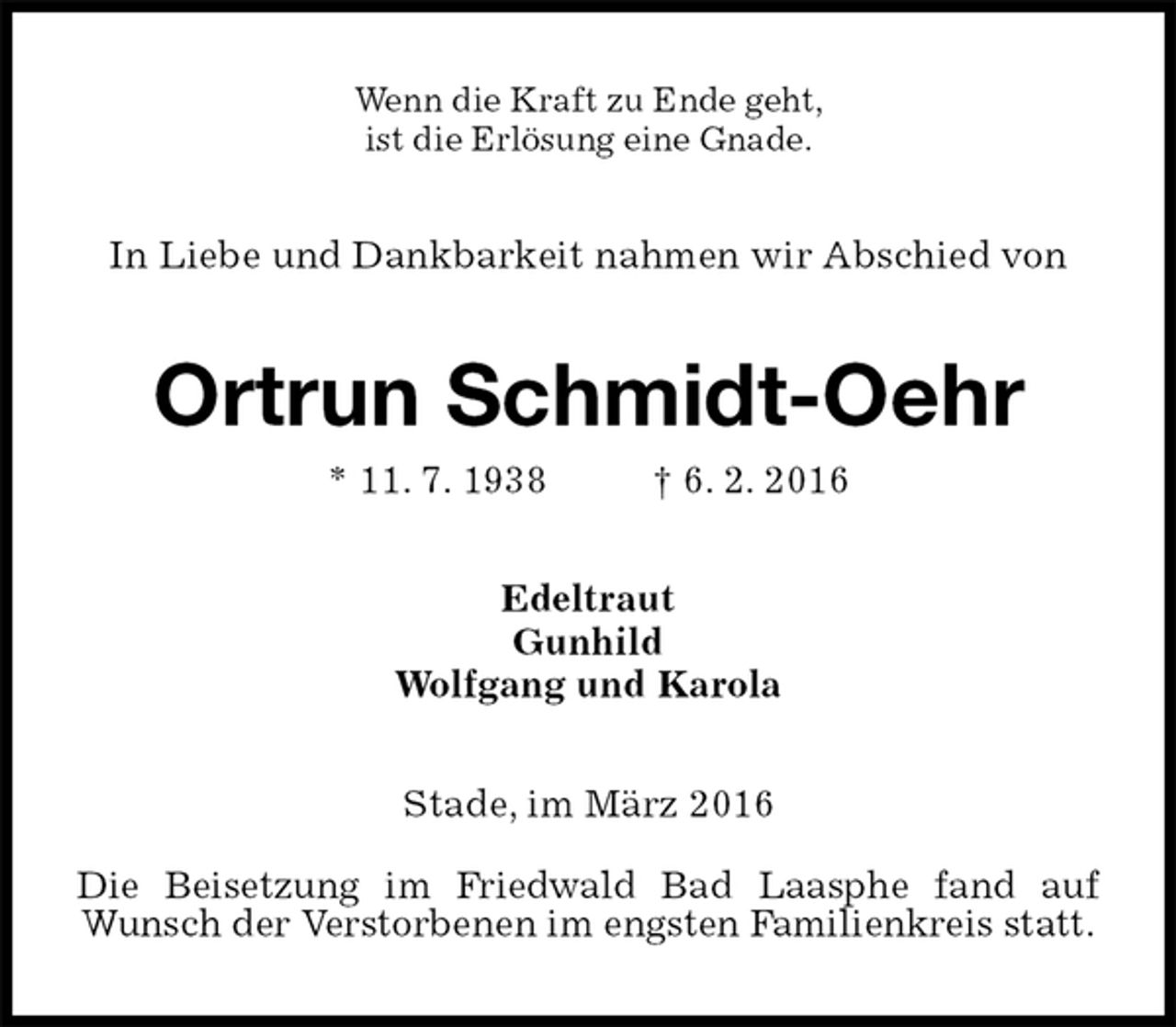 <p>Wenn die Kraft zu Ende geht,<br />ist die Erlösung eine Gnade.<br />In Liebe und Dankbarkeit nahmen wir Abschied von<br />Ortrun Schmidt-Oehr<br />* 11. 7. 1938 † 6. 2. 2016<br />Edeltraut<br />Gunhild<br />Wolfgang und Karola<br />Stade, im März 2016<br />Die Beisetzung im Friedwald Bad Laasphe fand auf Wunsch der Verstorbenen im engsten Familienkreis statt.</p>