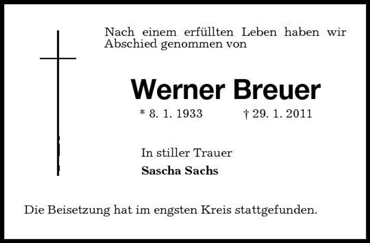 <p>Nach einem erfüllten Leben haben wir Abschied genommen von<br />Werner Breuer<br />* 8. 1. 1933 † 29. 1. 2011<br />In stiller Trauer<br />Sascha Sachs<br />Die Beisetzung hat im engsten Kreis stattgefunden.</p>
