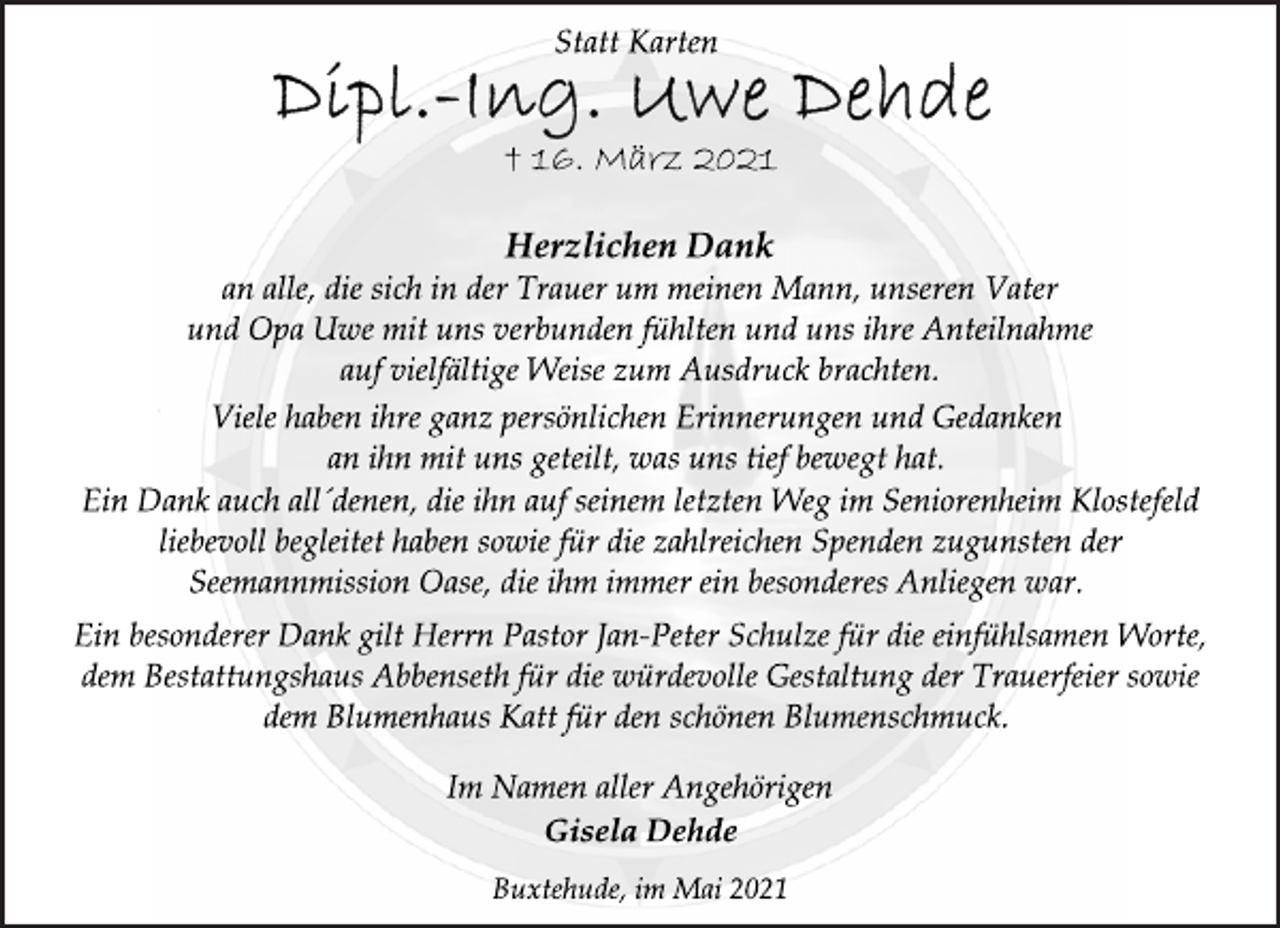 <p>Statt Karten<br />Dipl.-Ing. Uwe Dehde<br />† 16. März 2021<br />Herzlichen Dank<br />an alle, die sich in der Trauer um meinen Mann, unseren Vater<br />und Opa Uwe mit uns verbunden fühlten und uns ihre Anteilnahme<br />auf vielfältige Weise zum Ausdruck brachten.<br />Viele haben ihre ganz persönlichen Erinnerungen und Gedanken<br />an ihn mit uns geteilt, was uns tief bewegt hat.<br />Ein Dank auch all´denen, die ihn auf seinem letzten Weg im Seniorenheim Klostefeld<br />liebevoll begleitet haben sowie für die zahlreichen Spenden zugunsten der<br />Seemannmission Oase, die ihm immer ein besonderes Anliegen war.<br />Ein besonderer Dank gilt Herrn Pastor Jan-Peter Schulze für die einfühlsamen Worte,<br />dem Bestattungshaus Abbenseth für die würdevolle Gestaltung der Trauerfeier sowie<br />dem Blumenhaus Katt für den schönen Blumenschmuck.<br />Im Namen aller Angehörigen<br />Gisela Dehde<br />Buxtehude, im Mai 2021</p>