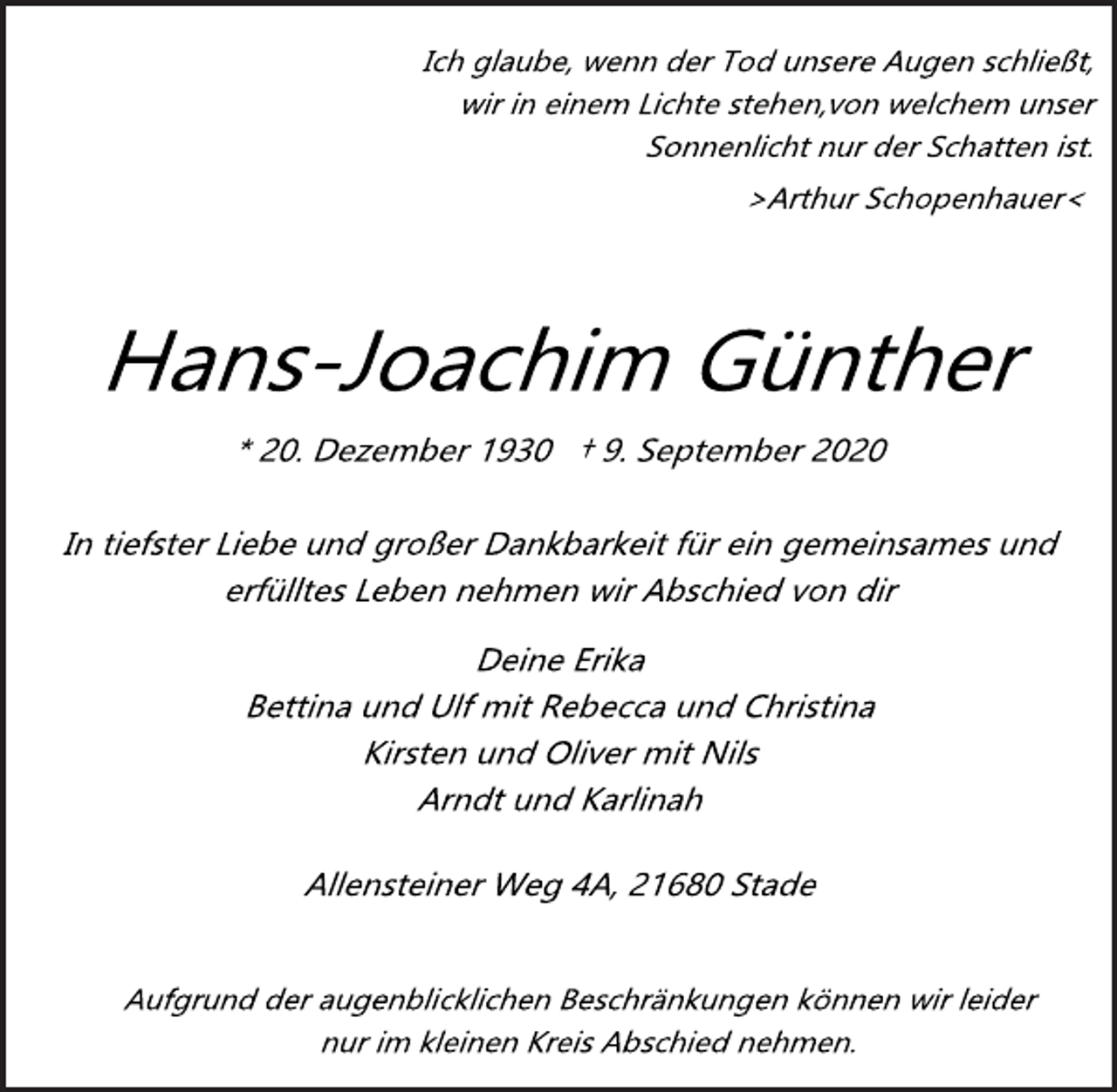 <p>Ich glaube, wenn der Tod unsere Augen schließt, wir in einem Lichte stehen, von welchem unser Sonnenlicht nur der Schatten ist. >Arthur Schopenhauer<<br />Hans­Joachim Günther<br />* 20. Dezember 1930 † 9. September 2020<br />In tiefster Liebe und großer Dankbarkeit für ein gemeinsames und erfülltes Leben nehmen wir Abschied von dir<br />Deine Erika Bettina und Ulf mit Rebecca und Christina Kirsten und Oliver mit Nils Arndt und Karlinah<br />Allensteiner Weg 4A, 21680 Stade<br />Aufgrund der augenblicklichen Beschränkungen können wir leider nur im kleinen Kreis Abschied nehmen.</p>