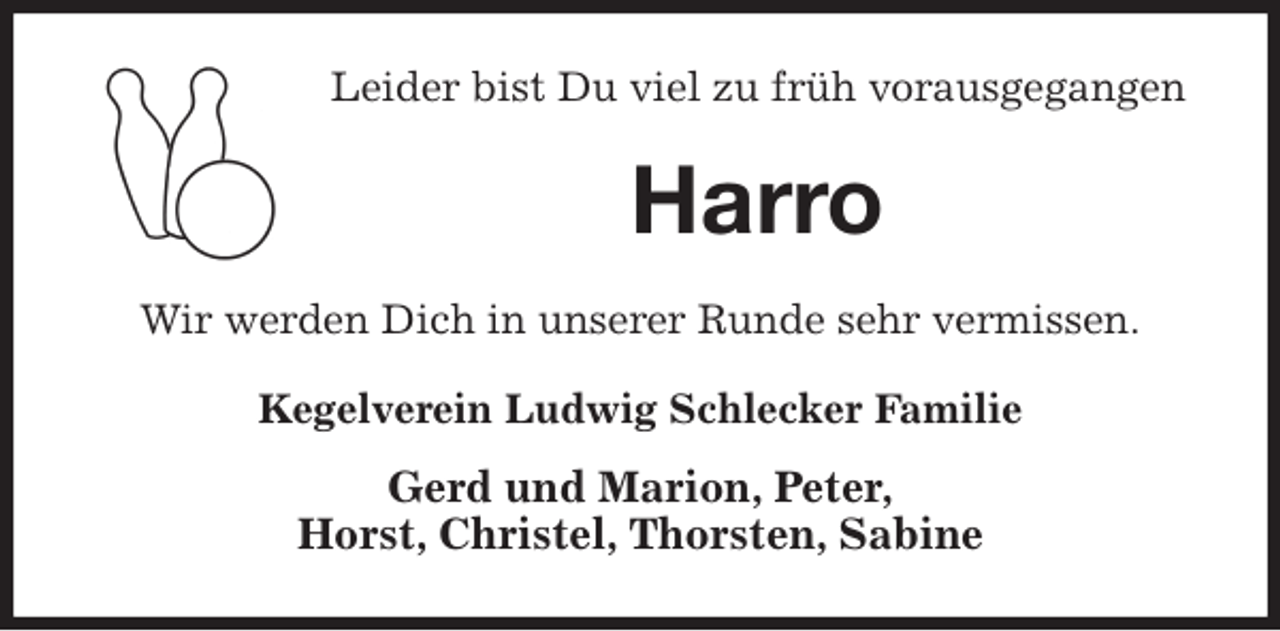 <p>Leider bist Du viel zu früh vorausgegangen<br />Harro<br />Wir werden Dich in unserer Runde sehr vermissen.<br />Kegelverein Ludwig Schlecker Familie<br />Gerd und Marion, Peter,<br />Horst, Christel, Thorsten, Sabine</p>