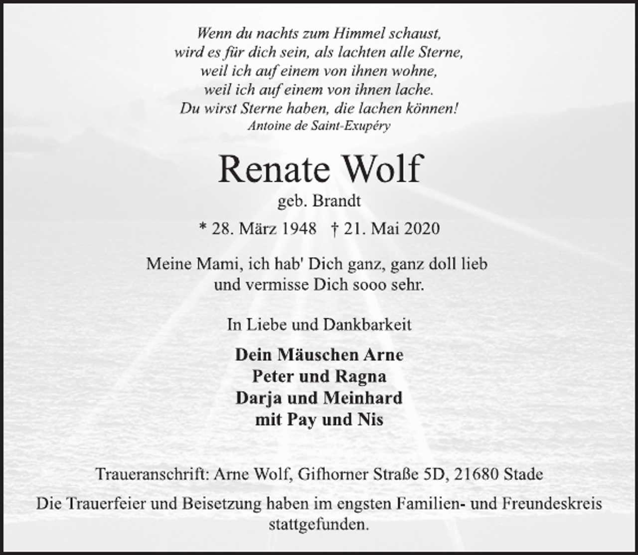 <p>Wenn du nachts zum Himmel schaust,<br />wird es für dich sein, als lachten alle Sterne,<br />weil ich auf einem von ihnen wohne,<br />weil ich auf einem von ihnen lache.<br />Du wirst Sterne haben, die lachen können!<br />Antoine de Saint-Exupéry<br />Renate Wolf<br />geb. Brandt<br />* 28. März 1948 † 21. Mai 2020<br />Meine Mami, ich hab' Dich ganz, ganz doll lieb<br />und vermisse Dich sooo sehr.<br />In Liebe und Dankbarkeit<br />Dein Mäuschen Arne<br />Peter und Ragna<br />Darja und Meinhard<br />mit Pay und Nis<br />Traueranschrift: Arne Wolf, Gifhorner Straße 5D, 21680 Stade<br />Die Trauerfeier und Beisetzung haben im engsten Familien- und Freundeskreis stattgefunden.</p>
