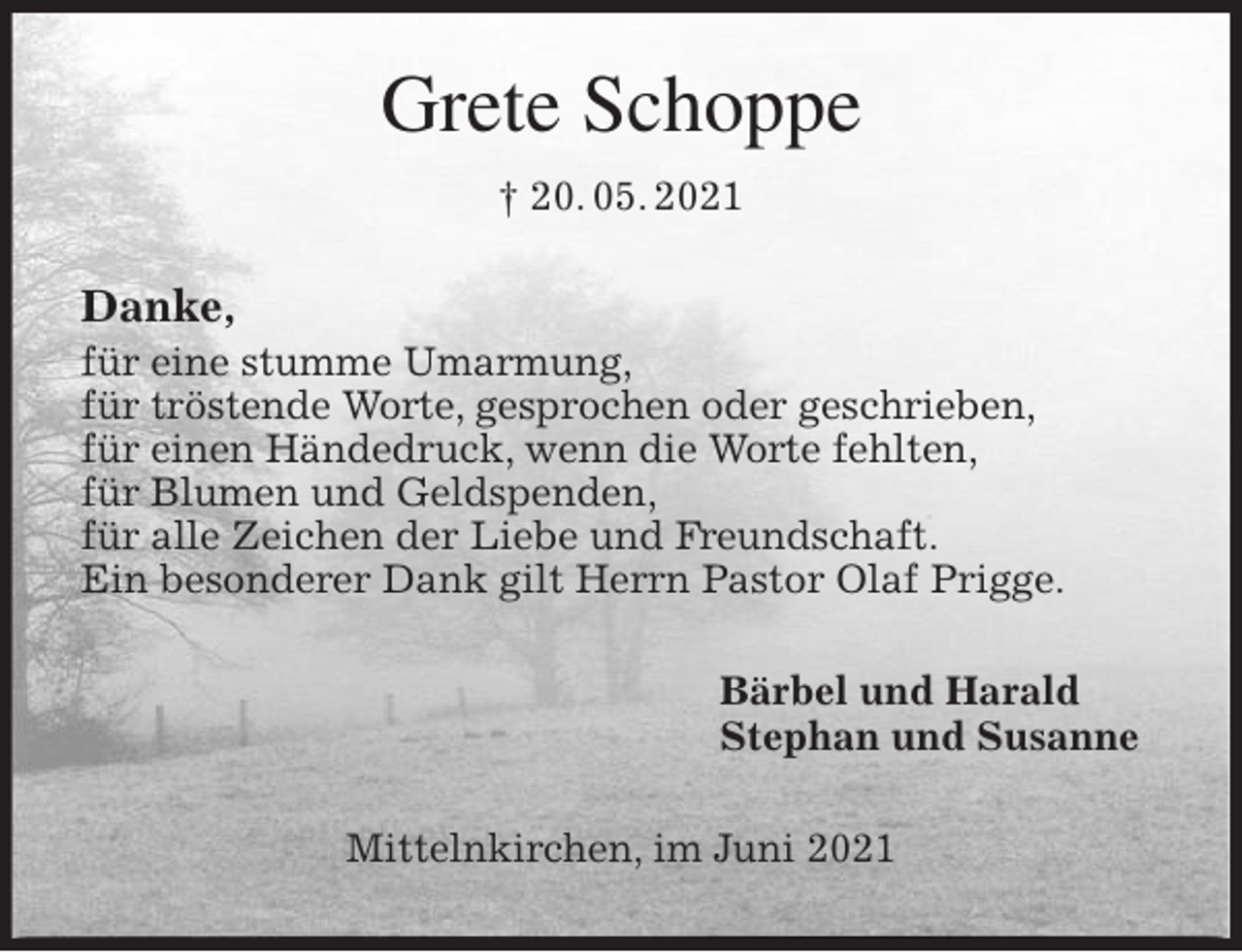 <p>Grete Schoppe<br />† 20. 05. 2021<br />Danke,<br />für eine stumme Umarmung,<br />für tröstende Worte, gesprochen oder geschrieben,<br />für einen Händedruck, wenn die Worte fehlten,<br />für Blumen und Geldspenden,<br />für alle Zeichen der Liebe und Freundschaft.<br />Ein besonderer Dank gilt Herrn Pastor Olaf Prigge.<br />Bärbel und Harald<br />Stephan und Susanne<br />Mittelnkirchen, im Juni 2021</p>