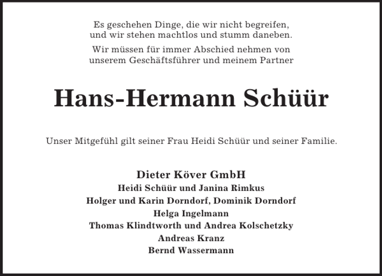 <p>Es geschehen Dinge, die wir nicht begreifen,<br />und wir stehen machtlos und stumm daneben.<br />Wir müssen für immer Abschied nehmen von<br />unserem Geschäftsführer und meinem Partner<br />Hans-Hermann Schüür<br />Unser Mitgefühl gilt seiner Frau Heidi Schüür und seiner Familie.<br />Dieter Köver GmbH<br />Heidi Schüür und Janina Rimkus<br />Holger und Karin Dorndorf, Dominik Dorndorf<br />Helga Ingelmann<br />Thomas Klindtworth und Andrea Kolschetzky<br />Andreas Kranz<br />Bernd Wassermann</p>