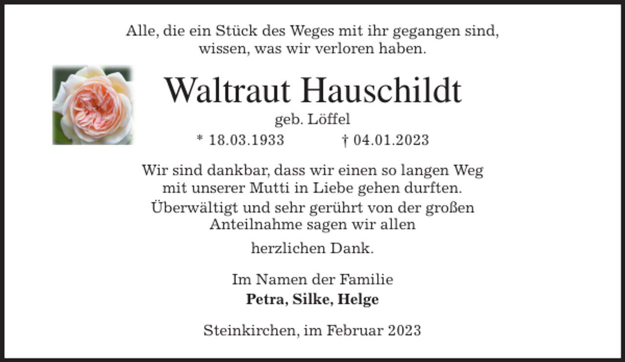 <p>Alle, die ein Stück des Weges mit ihr gegangen sind,<br />wissen, was wir verloren haben.<br />Waltraut Hauschildt<br />geb. Löffel<br />* 18.03.1933 † 04.01.2023<br />Wir sind dankbar, dass wir einen so langen Weg<br />mit unserer Mutti in Liebe gehen durften.<br />Überwältigt und sehr gerührt von der großen<br />Anteilnahme sagen wir allen<br />herzlichen Dank.<br />Im Namen der Familie<br />Petra, Silke, Helge<br />Steinkirchen, im Februar 2023</p>