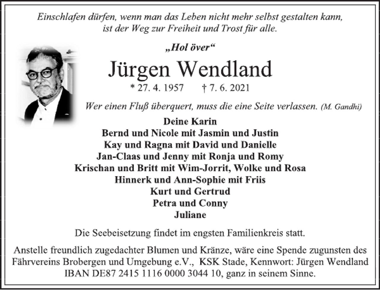 <p>Einschlafen dürfen, wenn man das Leben nicht mehr selbst gestalten kann,<br />ist der Weg zur Freiheit und Trost für alle.<br />„Hol över“<br />Jürgen Wendland<br />* 27. 4. 1957 † 7. 6. 2021<br />Wer einen Fluß überquert, muss die eine Seite verlassen. (M. Gandhi)<br />Deine Karin<br />Bernd und Nicole mit Jasmin und Justin<br />Kay und Ragna mit David und Danielle<br />Jan-Claas und Jenny mit Ronja und Romy<br />Krischan und Britt mit Wim-Jorrit, Wolke und Rosa<br />Hinnerk und Ann-Sophie mit Friis<br />Kurt und Gertrud<br />Petra und Conny<br />Juliane<br />Die Seebeisetzung findet im engsten Familienkreis statt.<br />Anstelle freundlich zugedachter Blumen und Kränze, wäre eine Spende zugunsten des Fährvereins Brobergen und Umgebung e.V., KSK Stade, Kennwort: Jürgen Wendland<br />IBAN DE87 2415 1116 0000 3044 10, ganz in seinem Sinne.</p>