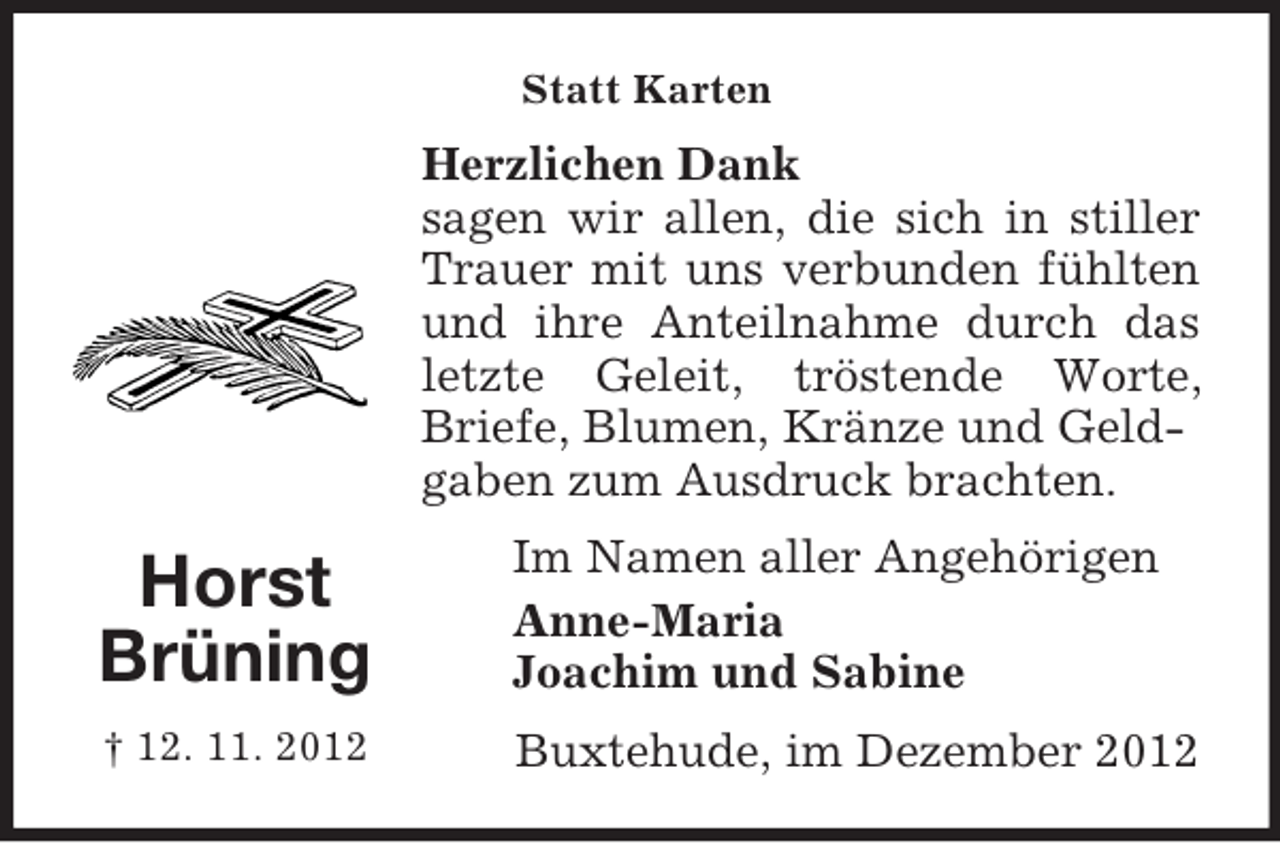 <p>Horst<br />Brüning<br />† 12. 11. 2012<br />Statt Karten<br />Herzlichen Dank<br />sagen wir allen, die sich in stiller<br />Trauer mit uns verbunden fühlten<br />und ihre Anteilnahme durch das<br />letzte Geleit, tröstende Worte,<br />Briefe, Blumen, Kränze und Geldgaben zum Ausdruck brachten.<br />Im Namen aller Angehörigen<br />Anne-Maria<br />Joachim und Sabine<br />Buxtehude, im Dezember 2012</p>