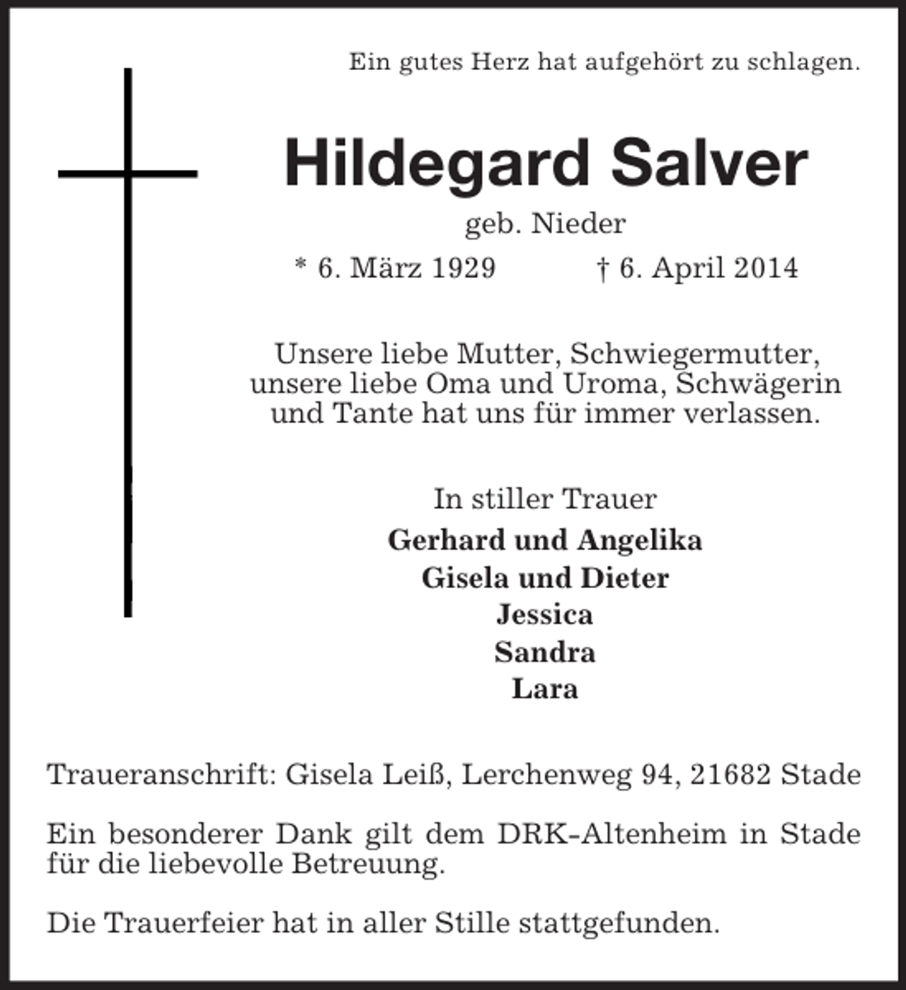 <p>Ein gutes Herz hat aufgehört zu schlagen.<br />Hildegard Salver<br />geb. Nieder<br />* 6. März 1929 † 6. April 2014<br />Unsere liebe Mutter, Schwiegermutter,<br />unsere liebe Oma und Uroma, Schwägerin und Tante hat uns für immer verlassen.<br />In stiller Trauer<br />Gerhard und Angelika<br />Gisela und Dieter<br />Jessica<br />Sandra<br />Lara<br />Traueranschrift: Gisela Leiß, Lerchenweg 94, 21682 Stade</p><p>Ein besonderer Dank gilt dem DRK-Altenheim in Stade für die liebevolle Betreuung.</p><p>Die Trauerfeier hat in aller Stille stattgefunden.</p>