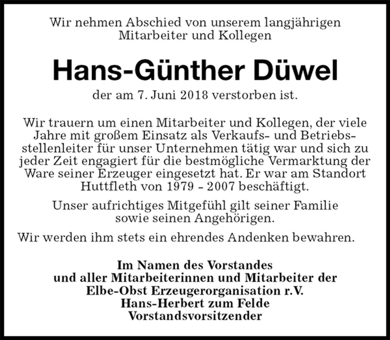<p>Wir nehmen Abschied von unserem langjährigen<br />Mitarbeiter und Kollegen<br />Hans-Günther Düwel<br />der am 7. Juni 2018 verstorben ist.<br />Wir trauern um einen Mitarbeiter und Kollegen, der viele Jahre mit großem Einsatz als Verkaufs- und Betriebs-<br />stellenleiter für unser Unternehmen tätig war und sich zu jeder Zeit engagiert für die bestmögliche Vermarktung der Ware seiner Erzeuger eingesetzt hat. Er war am Standort Huttfleth von 1979 - 2007 beschäftigt.<br />Unser aufrichtiges Mitgefühl gilt seiner Familie<br />sowie seinen Angehörigen.<br />Wir werden ihm stets ein ehrendes Andenken bewahren.<br />Im Namen des Vorstandes<br />und aller Mitarbeiterinnen und Mitarbeiter der<br />Elbe-Obst Erzeugerorganisation r.V.<br />Hans-Herbert zum Felde<br />Vorstandsvorsitzender</p>