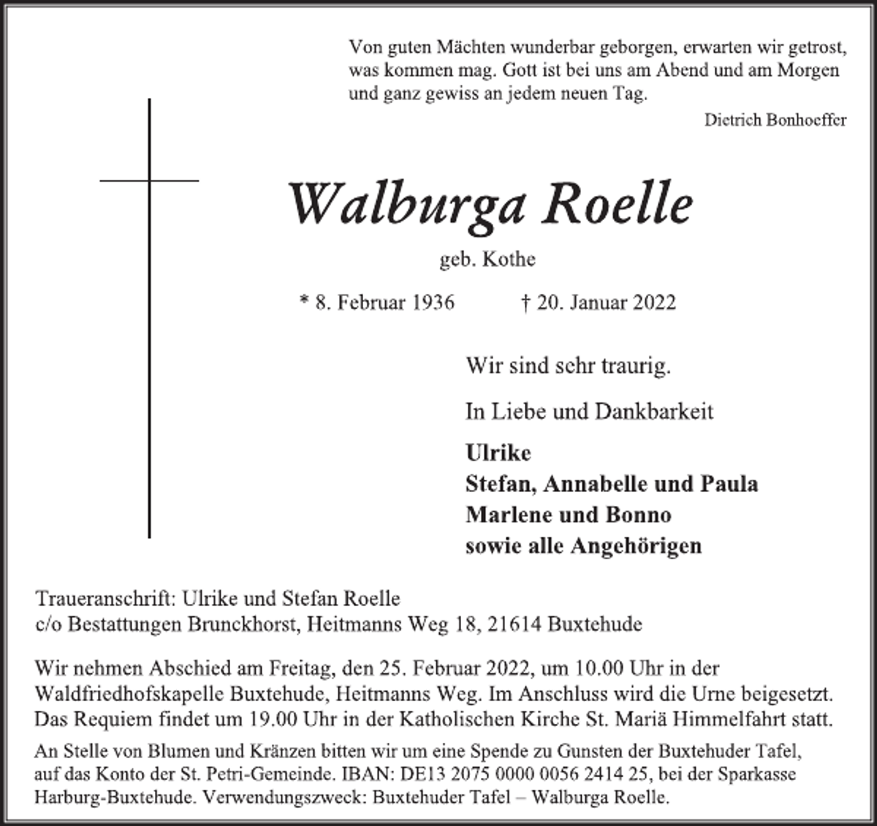 <p>Von guten Mächten wunderbar geborgen, erwarten wir getrost,<br />was kommen mag. Gott ist bei uns am Abend und am Morgen<br />und ganz gewiss an jedem neuen Tag.<br />Dietrich Bonhoeffer<br />Walburga Roelle<br />geb. Kothe<br />* 8. Februar 1936 † 20. Januar 2022<br />Wir sind sehr traurig.<br />In Liebe und Dankbarkeit<br />Ulrike<br />Stefan, Annabelle und Paula<br />Marlene und Bonno<br />sowie alle Angehörigen<br />Wir nehmen Abschied am Freitag, den 25. Februar 2022, um 10.00 Uhr in der Waldfriedhofskapelle Buxtehude, Heitmanns Weg. Im Anschluss wird die Urne beigesetzt.<br />Das Requiem findet um 19.00 Uhr in der Katholischen Kirche St. Mariä Himmelfahrt statt.<br />An Stelle von Blumen und Kränzen bitten wir um eine Spende zu Gunsten der Buxtehuder Tafel,<br />auf das Konto der St. Petri-Gemeinde. IBAN: DE13 2075 0000 0056 2414 25, bei der Sparkasse<br />Harburg-Buxtehude. Verwendungszweck: Buxtehuder Tafel - Walburga Roelle.<br />Traueranschrift: Ulrike und Stefan Roelle<br />c/o Bestattungen Brunckhorst, Heitmanns Weg 18, 21614 Buxtehude</p>