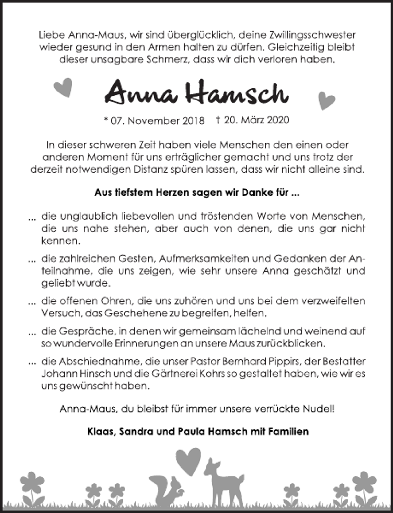 <p>Liebe Anna-Maus, wir sind überglücklich, deine Zwillingsschwester wieder gesund in den Armen halten zu dürfen. Gleichzeitig bleibt dieser unsagbare Schmerz, dass wir dich verloren haben.<br />Anna Hamsch<br />* 07 November 2018 + 20. März 2020<br />In dieser schweren Zeit haben viele Menschen den einen oder anderen Moment für uns erträglich gemacht und uns trotz der derzeit notwendigen Distanz spüren lassen, dass wir nicht alleine sind.<br />Aus tiefstem Herzen sagen wir Danke für ...<br />... die unglaublich liebevollen und tröstenden Worte von Menschen, die uns nahe stehen, aber auch von denen, die uns gar nicht kennen.<br />... die zahlreichen Gesten, Aufmerksamkeiten und Gedanken der ANteilnahme, die uns zeigen, wie sehr unsere Anna geschätzt und geliebt wurde.<br />... die offenen Ohren, die uns zuhören und uns bei dem verzweifelten Versuch, das Geschehen zu begreifen, helfen.<br />... die Gespräche, in denen wir gemeinsam lächelnd und weinend auf so wundervolle Erinnerungen an unsere Maus zurückblicken.<br />... die Abschiednahme, die unsere Pastor Bernhard Pippirs, der Bestatter Johann Hinsch und die Gärtnerei Kohrs so gestaltet haben, wie wir es uns gewünscht haben.<br />Anna-Maus, du bleibst für immer unsere verrückte Nudel!<br />Klaas, Sandra und Paula Hamsch mit Familien</p>