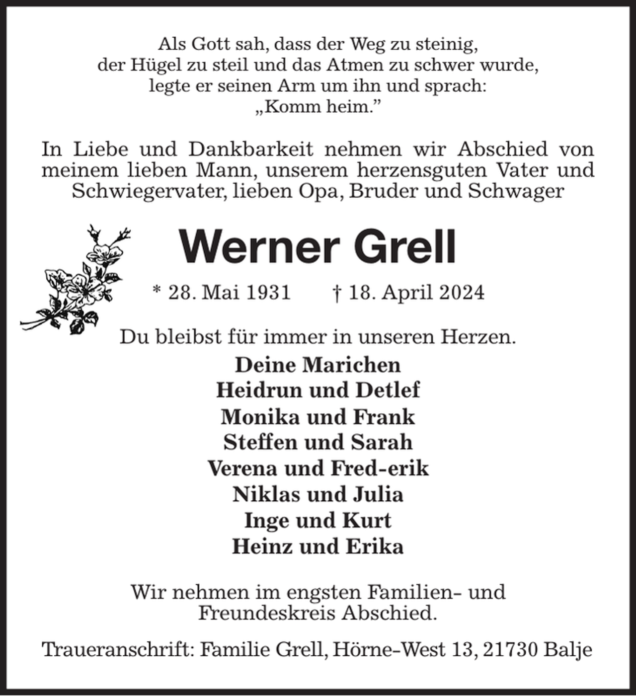 <p>Als Gott sah, dass der Weg zu steinig,<br />der Hügel zu steil und das Atmen zu schwer wurde,<br />legte er seinen Arm um ihn und sprach:<br />„Komm heim.”<br />In Liebe und Dankbarkeit nehmen wir Abschied von meinem lieben Mann, unserem herzensguten Vater und Schwiegervater, lieben Opa, Bruder und Schwager<br />Werner Grell<br />* 28. Mai 1931 † 18. April 2024<br />Du bleibst für immer in unseren Herzen.<br />Deine Marichen<br />Heidrun und Detlef<br />Monika und Frank<br />Steffen und Sarah<br />Verena und Fred-erik<br />Niklas und Julia<br />Inge und Kurt<br />Heinz und Erika<br />Wir nehmen im engsten Familien- und<br />Freundeskreis Abschied.<br />Traueranschrift: Familie Grell, Hörne-West 13, 21730 Balje</p>