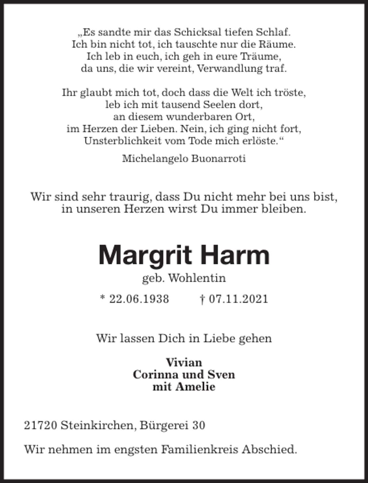 <p>„Es sandte mir das Schicksal tiefen Schlaf.<br />Ich bin nicht tot, ich tauschte nur die Räume.<br />Ich leb in euch, ich geh in eure Träume,<br />da uns, die wir vereint, Verwandlung traf.</p>
<p>Ihr glaubt mich tot, doch dass die Welt ich tröste,<br />leb ich mit tausend Seelen dort,<br />an diesem wunderbaren Ort,<br />im Herzen der Lieben. Nein, ich ging nicht fort,<br />Unsterblichkeit vom Tode mich erlöste.“</p>
<p>Michelangelo Buonarroti<br />Wir sind sehr traurig, dass Du nicht mehr bei uns bist,<br />in unseren Herzen wirst Du immer bleiben.<br />Margrit Harm<br />geb. Wohlentin<br />* 22.06.1938 † 07.11.2021<br />Wir lassen Dich in Liebe gehen</p>
<p>Vivian<br />Corinna und Sven<br />mit Amelie<br />21720 Steinkirchen, Bürgerei 30</p>
<p>Wir nehmen im engsten Familienkreis Abschied.</p>