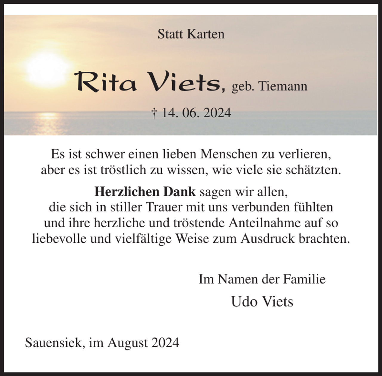 <p>Statt Karten<br />Rita Viets, geb. Tiemann<br />† 14. 06. 2024<br />Es ist schwer einen lieben Menschen zu verlieren,<br />aber es ist tröstlich zu wissen, wie viele sie schätzten.<br />Herzlichen Dank sagen wir allen,<br />die sich in stiller Trauer mit uns verbunden fühlten<br />und ihre herzliche und tröstende Anteilnahme auf so<br />liebevolle und vielfältige Weise zum Ausdruck brachten.<br />Im Namen der Familie<br />Udo Viets<br />Sauensiek, im August 2024</p>