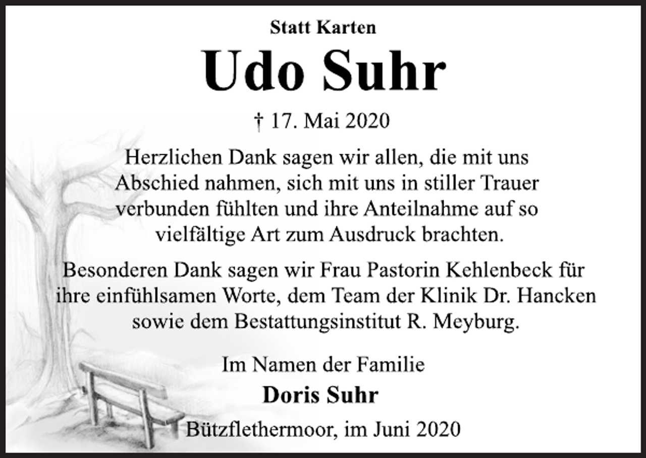 <p>Statt Karten<br />Udo Suhr<br />† 17. Mai 2020<br />Herzlichen Dank sagen wir allen, die mit uns Abschied nahmen, sich mit uns in stiller Trauer verbunden fühlten und ihre Anteilnahme auf so vielfältige Art zum Ausdruck brachten.<br />Besonderen Dank sagen wir Frau Pastorin Kehlenbeck für ihre einfühlsamen Worte, dem Team der Klinik Dr. Hancken sowie dem Bestattungsinstitut R. Meyburg.<br />Im Namen der Familie<br />Doris Suhr<br />Bützflethermoor, im Juni 2020</p>
