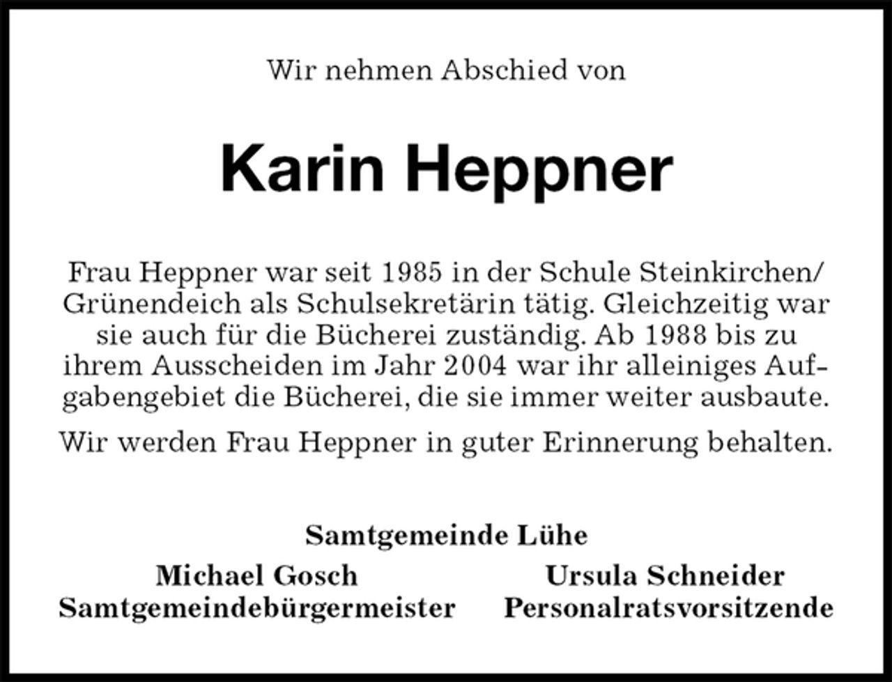 <p>Wir nehmen Abschied von<br />Karin Heppner<br />Frau Heppner war seit 1985 in der Schule Steinkirchen/<br />Grünendeich als Schulsekretärin tätig. Gleichzeitig war sie auch für die Bücherei zuständig. Ab 1988 bis zu<br />ihrem Ausscheiden im Jahr 2004 war ihr alleiniges Aufgabengebiet die Bücherei, die sie immer weiter ausbaute.<br />Wir werden Frau Heppner in guter Erinnerung behalten.<br />Samtgemeinde Lühe<br />Michael Gosch Ursula Schneider<br />Samtgemeindebürgermeister Personalratsvorsitzende</p>