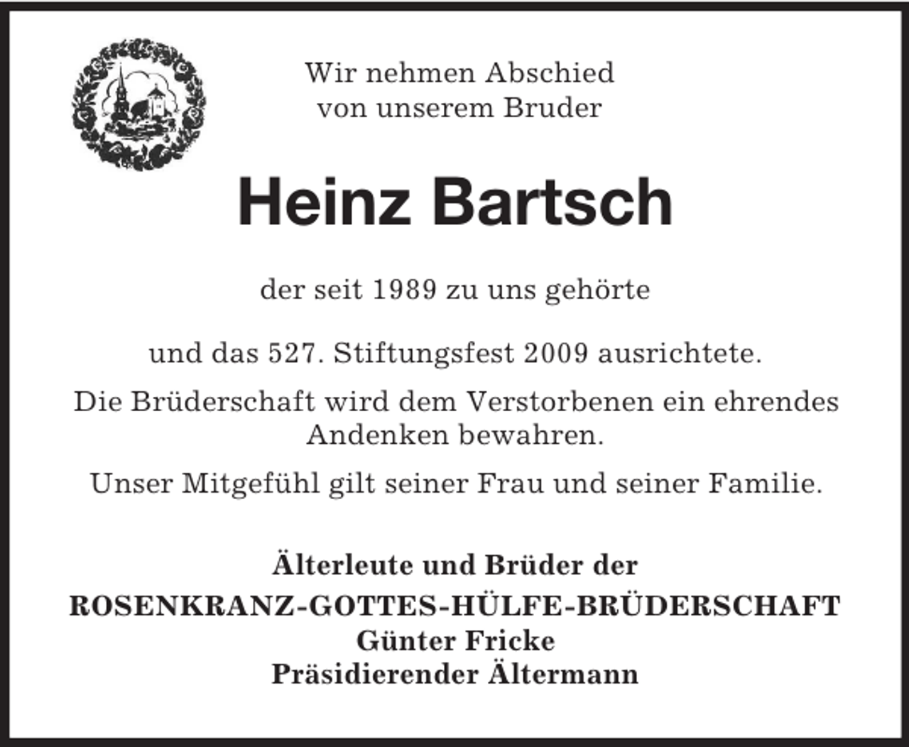 <p>Wir nehmen Abschied<br />von unserem Bruder<br />Heinz Bartsch<br />der seit 1989 zu uns gehörte<br />und das 527. Stiftungsfest 2009 ausrichtete.<br />Die Brüderschaft wird dem Verstorbenen ein ehrendes Andenken bewahren.<br />Unser Mitgefühl gilt seiner Frau und seiner Familie.<br />Älterleute und Brüder der<br />ROSENKRANZ-GOTTES-HÜLFE-BRÜDERSCHAFT<br />Günter Fricke<br />Präsidierender Ältermann</p>