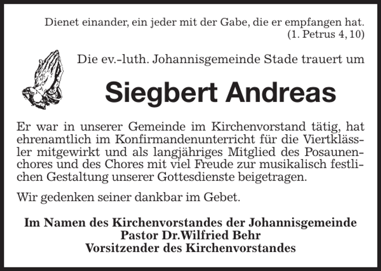 <p>Dienet einander, ein jeder mit der Gabe, die er empfangen hat.<br />(1. Petrus 4, 10)<br />Die ev.-luth. Johannisgemeinde Stade trauert um<br />Siegbert Andreas<br />Er war in unserer Gemeinde im Kirchenvorstand tätig, hat ehrenamtlich im Konfirmandenunterricht für die Viertklässler mitgewirkt und als langjähriges Mitglied des Posaunenchores und des Chores mit viel Freude zur musikalisch festlichen Gestaltung unserer Gottesdienste beigetragen.<br />Wir gedenken seiner dankbar im Gebet.<br />Im Namen des Kirchenvorstandes der Johannisgemeinde<br />Pastor Dr.Wilfried Behr<br />Vorsitzender des Kirchenvorstandes</p>