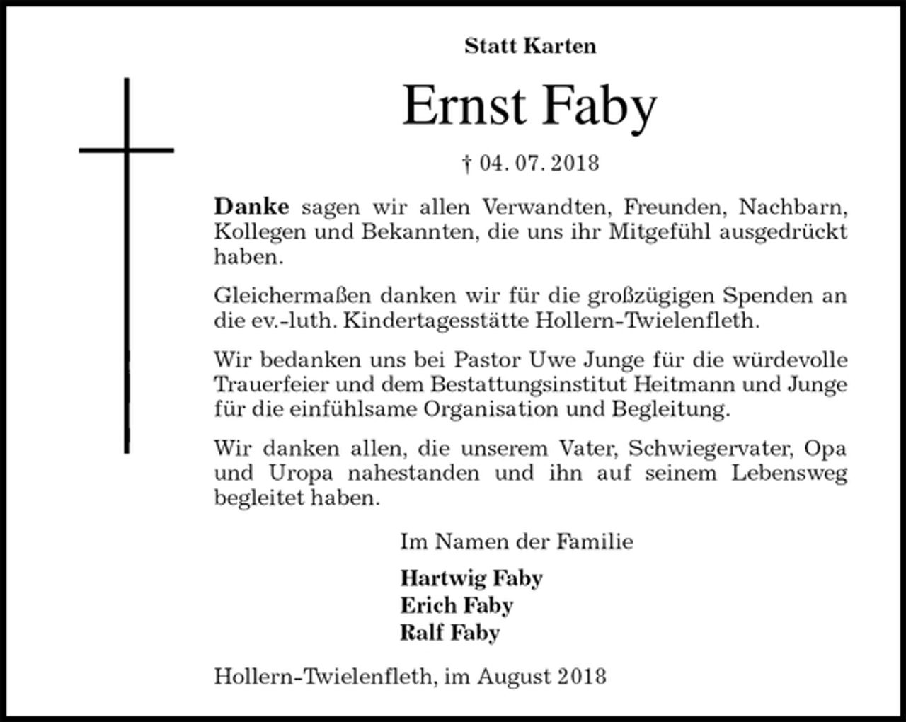 <p>Statt Karten<br />Ernst Faby<br />† 04. 07. 2018<br />Danke sagen wir allen Verwandten, Freunden, Nachbarn, Kollegen und Bekannten, die uns ihr Mitgefühl ausgedrückt haben.<br />Gleichermaßen danken wir für die großzügigen Spenden an die ev.-luth. Kindertagesstätte Hollern-Twielenfleth.<br />Wir bedanken uns bei Pastor Uwe Junge für die würdevolle Trauerfeier und dem Bestattungsinstitut Heitmann und Junge für die einfühlsame Organisation und Begleitung.<br />Wir danken allen, die unserem Vater, Schwiegervater, Opa und Uropa nahestanden und ihn auf seinem Lebensweg<br />begleitet haben.<br />Im Namen der Familie<br />Hartwig Faby<br />Erich Faby<br />Ralf Faby<br />Hollern-Twielenfleth, im August 2018</p>