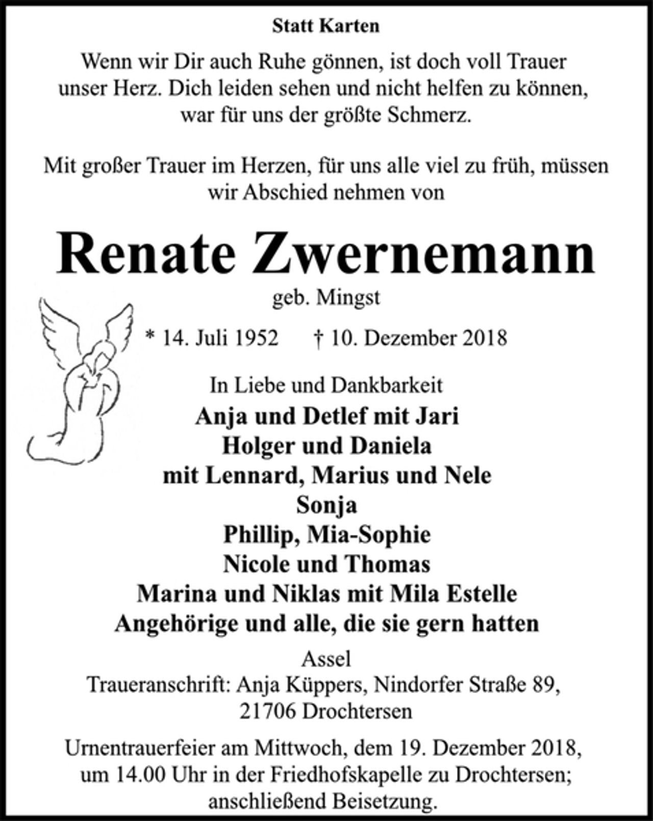 <p>Statt Karten<br />Wenn wir Dir auch Ruhe gönnen, ist doch voll Trauer<br />unser Herz. Dich leiden sehen und nicht helfen zu können,<br />war für uns der größte Schmerz.<br />Mit großer Trauer im Herzen, für uns alle viel zu früh, müssen<br />wir Abschied nehmen von<br />Renate Zwernemann<br />geb. Mingst<br />* 14. Juli 1952 † 10. Dezember 2018<br />In Liebe und Dankbarkeit<br />Anja und Detlef mit Jari<br />Holger und Daniela<br />mit Lennard, Marius und Nele<br />Sonja<br />Phillip, Mia-Sophie<br />Nicole und Thomas<br />Marina und Niklas mit Mila Estelle<br />Angehörige und alle, die sie gern hatten<br />Assel<br />Traueranschrift: Anja Küppers, Nindorfer Straße 89,<br />21706 Drochtersen<br />Urnentrauerfeier am Mittwoch, dem 19. Dezember 2018,<br />um 14.00 Uhr in der Friedhofskapelle zu Drochtersen;<br />anschließend Beisetzung.</p>