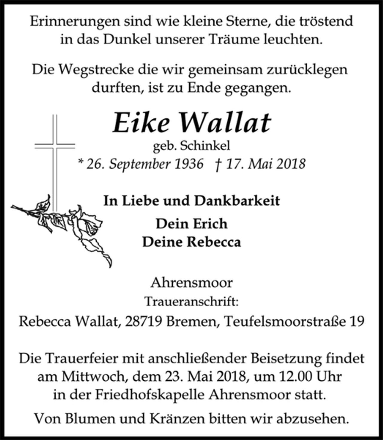 <p>Erinnerungen sind wie kleine Sterne, die tröstend<br />in das Dunkel unserer Träume leuchten.<br />Die Wegstrecke die wir gemeinsam zurücklegen<br />durften, ist zu Ende gegangen.<br />Eike Wallat<br />geb. Schinkel<br />* 26. September 1936 † 17. Mai 2018<br />In Liebe und Dankbarkeit<br />Dein Erich<br />Deine Rebecca<br />Ahrensmoor<br />Traueranschrift:<br />Rebecca Wallat, 28719 Bremen, Teufelsmoorstraße 19<br />Die Trauerfeier mit anschließender Beisetzung findet<br />am Mittwoch, dem 23. Mai 2018, um 12.00 Uhr<br />in der Friedhofskapelle Ahrensmoor statt.<br />Von Blumen und Kränzen bitten wir abzusehen</p>