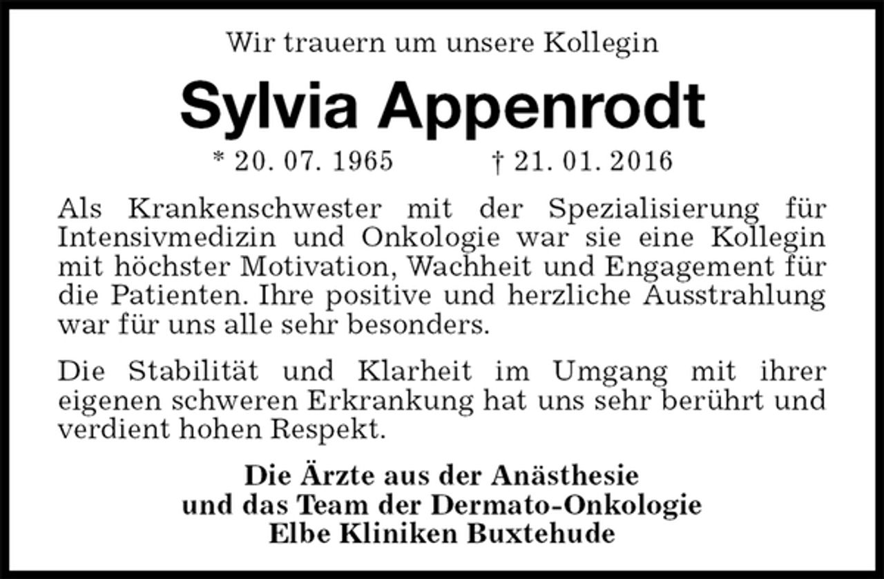 <p>Wir trauern um unsere Kollegin<br />Sylvia Appenrodt<br />* 20. 07. 1965 † 21. 01. 2016<br />Als Krankenschwester mit der Spezialisierung für<br />Intensivmedizin und Onkologie war sie eine Kollegin mit höchster Motivation, Wachheit und Engagement für die Patienten. Ihre positive und herzliche Ausstrahlung war für uns alle sehr besonders.<br />Die Stabilität und Klarheit im Umgang mit ihrer<br />eigenen schweren Erkrankung hat uns sehr berührt und verdient hohen Respekt.<br />Die Ärzte aus der Anästhesie<br />und das Team der Dermato-Onkologie<br />Elbe Kliniken Buxtehude</p>